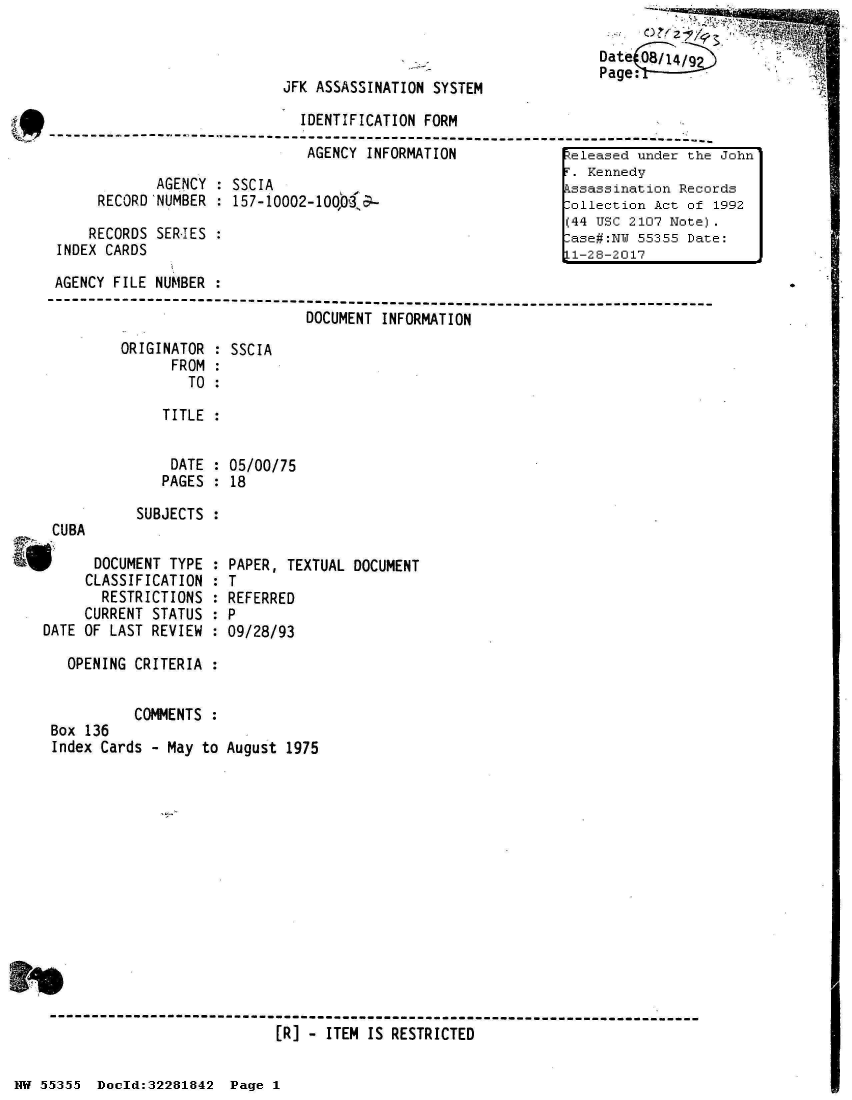 handle is hein.jfk/jfkarch32998 and id is 1 raw text is: 

Date(O8/14/92


JFK ASSASSINATION SYSTEM


                              IDENTIFICATION FORM
        - - - - - - - - - - - - - - - - - - - - - - - - - - - - - - - - - - - - - - - - - - - - - - - - - - - -
                               AGENCY INFORMATION              eleased under the John
                                                               . Kennedy
             AGENCY : SSCIA                                    ssassination Records
      RECORD NUMBER : 157-10002-100,9                          ollection Act of 1992
                                                              (44 USC 2107 Note).
     RECORDS SERJES :                                          ase#:N 55355  Date:
 INDEX CARDS                                                  L1-28-2017

 AGENCY FILE NUMBER :
---------------------------------------------------------------------------
                               DOCUMENT INFORMATION

         ORIGINATOR : SSCIA
               FROM :
                 TO :

              TITLE :


              DATE  : 05/00/75
              PAGES : 18


CUBA


SUBJECTS


P DOCUMENT TYPE :
     CLASSIFICATION :
       RESTRICTIONS :
     CURRENT STATUS :
DATE OF LAST REVIEW :

   OPENING CRITERIA :


           COMMENTS :
 Box 136
 Index Cards - May to


PAPER, TEXTUAL DOCUMENT
T
REFERRED
P
09/28/93


August 1975


------------------------------------------------------------------------------
                           [R] - ITEM IS RESTRICTED


HW 55355  Doeld:32281842  Page I


ftAL..l.L
Ow


