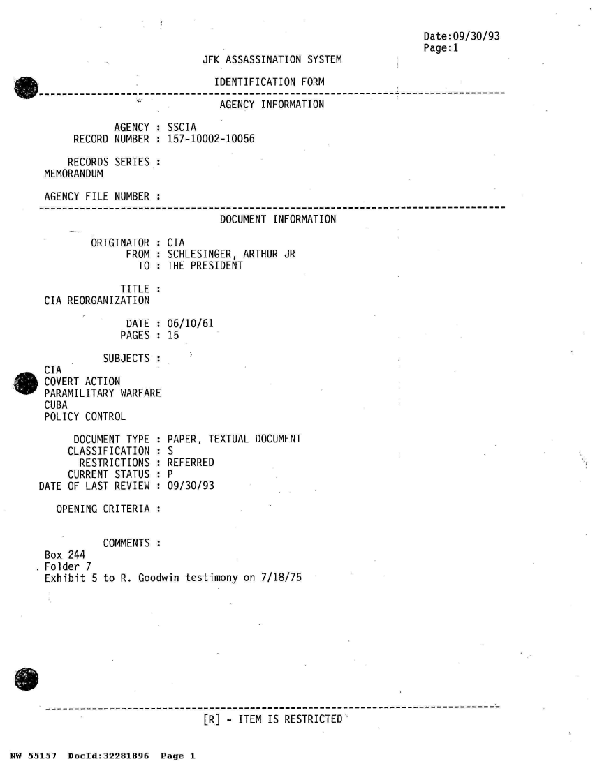 handle is hein.jfk/jfkarch33000 and id is 1 raw text is: 



JFK ASSASSINATION SYSTEM


                             IDENTIFICATION FORM

                             AGENCY  INFORMATION

            AGENCY : SSCIA
     RECORD NUMBER : 157-10002-10056

     RECORDS SERIES :
MEMORANDUM

AGENCY FILE NUMBER :

                              DOCUMENT INFORMATION


ORIGINATOR :
      FROM :
        TO :


CIA
SCHLESINGER, ARTHUR JR
THE PRESIDENT


             TITLE :
CIA REORGANIZATION

              DATE : 06/10/61
              PAGES : 15

          SUBJECTS :
CIA
COVERT ACTION
PARAMILITARY WARFARE
CUBA
POLICY CONTROL


      DOCUMENT TYPE :
      CLASSIFICATION :
      RESTRICTIONS  :
      CURRENT STATUS :
DATE OF LAST REVIEW :


PAPER, TEXTUAL DOCUMENT
S
REFERRED
P
09/30/93


  OPENING CRITERIA :


          COMMENTS :
Box 244
Folder 7
Exhibit 5 to R. Goodwin testimony on 7/18/75


------------------------------------------------------------------------------
                           [R] - ITEM IS RESTRICTED'


Date:09/30/93
Page:1


HW 55157  Doeld:32281896  Page I


