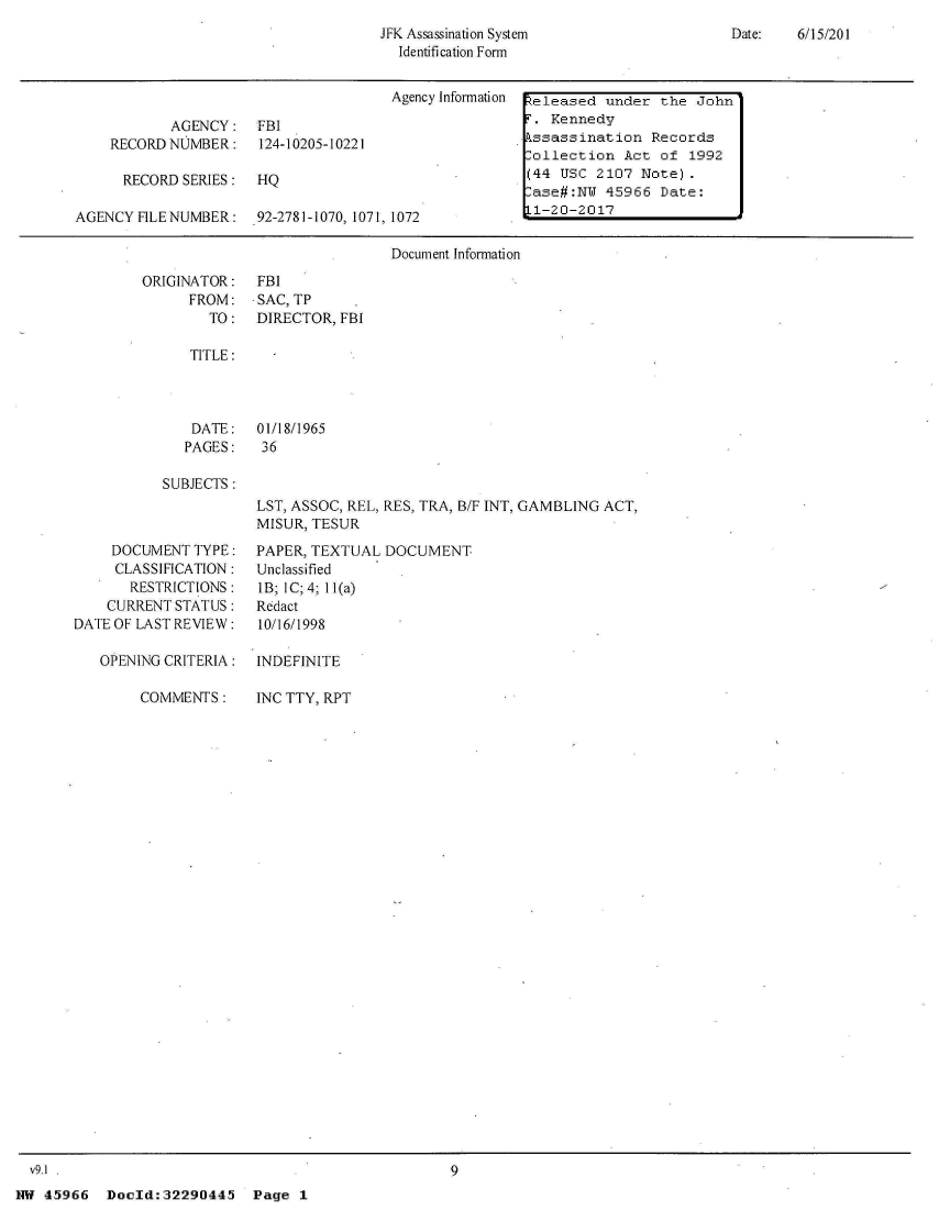 handle is hein.jfk/jfkarch33191 and id is 1 raw text is: 
JFK Assassination System
  Identification Form


                                      Agency Information  teleased under the John

           AGENCY: FBI                                T. Kennedy
    RECORD NUMBER: 124-10205-10221                    kssassination  Records
                                                      Collection  Act of  1992
      RECORD SERIES:  HQ                              (44 USC  2107 Note).
                                                       ase#:NW  45966 Date:
AGENCY FILE NUMBER:   92-2781-1070, 1071, 1072        L1-20-2017

                                      Document Information


ORIGINATOR:
      FROM:
        TO:


Date:   6/15/201


FBI
SAC, TP
DIRECTOR, FBI


TITLE:


DATE:
PAGES:


01/18/1965
36


SUBJECTS:


    DOCUMENT  TYPE:
    CLASSIFICATION:
       RESTRICTIONS:
    CURRENT STATUS:
DATEOF LAST REVIEW:

   OPENING CRITERIA:

        COMMENTS:


LST, ASSOC, REL, RES, TRA, B/F INT, GAMBLING ACT,
MISUR, TESUR
PAPER, TEXTUAL  DOCUMENT
Unclassified
lB; IC;4; 11(a)
Redact
10/16/1998

INDEFINITE

INC TTY, RPT


9


NW 45966   Doold:32290445   Page  1


