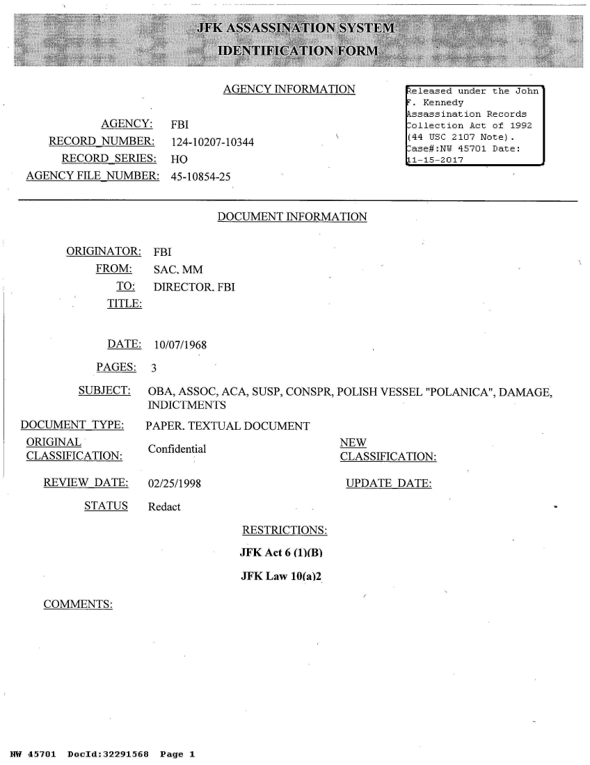 handle is hein.jfk/jfkarch33236 and id is 1 raw text is: 





AGENCY  INFORMATION


           AGENCY:   FBI
   RECORD  NUMBER: 124-10207-10344
     RECORD  SERIES: HO
AGENCY  FILE NUMBER: 45-10854-25


DOCUMENT  INFORMATION


ORIGINATOR:  FBI
    FROM:    SAC. MM
       TO:   DIRECTOR. FBI
       TITLE:


  DATE:  10/07/1968

PAGES:  3


         SUBJECT:


DOCUMENT  TYPE:
ORIGINAL
CLASSIFICATION:

   REVIEW  DATE:


OBA, ASSOC, ACA, SUSP, CONSPR, POLISH VESSEL POLANICA, DAMAGE,
INDICTMENTS

PAPER. TEXTUAL DOCUMENT


Confidential


02/25/1998


NEW
CLASSIFICATION:

UPDATE   DATE:


STATUS   Redact


RESTRICTIONS:

JFK Act 6 (1)(B)

JFK Law 10(a)2


COMMENTS:


NW 45~701 Doeld:32291568  Pg


Released under the John
r . Kennedy
kssassination Records
:ollection Act of 1992
(44 USc 2107 Note).
-ase#:NU 45701 Date:
Ll-15-2017


Page 1


