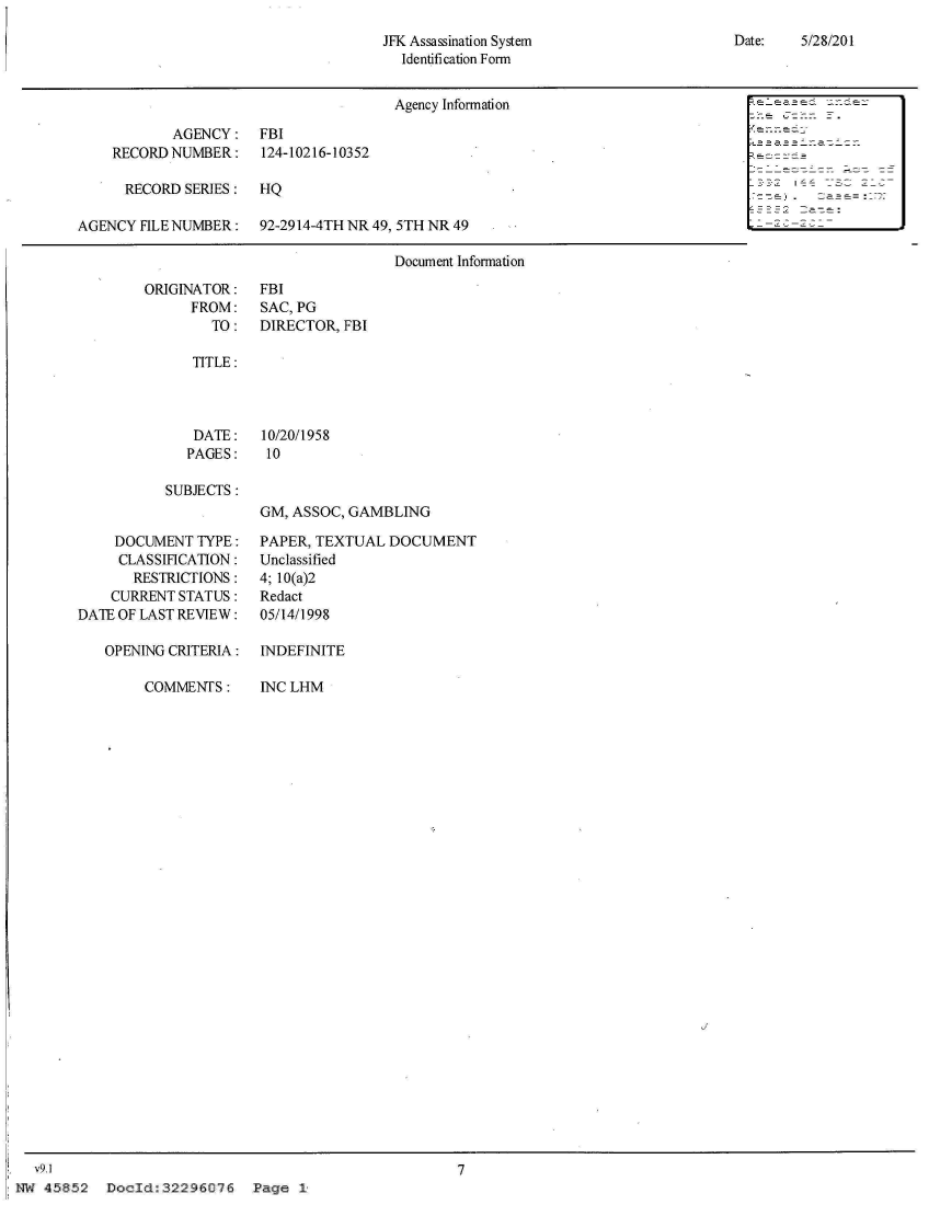 handle is hein.jfk/jfkarch33356 and id is 1 raw text is: 
Date:   5/28/201


JFK Assassination System
  Identification Form


Agency Information                            -


            AGENCY:
    RECORD  NUMBER:

      RECORD SERIES:

AGENCY  FILE NUMBER:


FBI
124-10216-10352

HQ

92-2914-4TH NR 49, 5TH NR 49


Document Information


ORIGINATOR:
      FROM:
        TO:


FBI
SAC, PG
DIRECTOR, FBI


TITLE:


DATE:
PAGES:


10/20/1958
10


SUBJECTS:


GM, ASSOC, GAMBLING


          DOCUMENT  TYPE:
          CLASSIFICATION:
            RESTRICTIONS:
         CURRENT  STATUS:
     DATE OF LAST REVIEW:

         OPENING CRITERIA:

              COMMENTS:






























v9.1


PAPER, TEXTUAL  DOCUMENT
Unclassified
4; 10(a)2
Redact
05/14/1998

INDEFINITE

INC LHM


7


Page  1*


