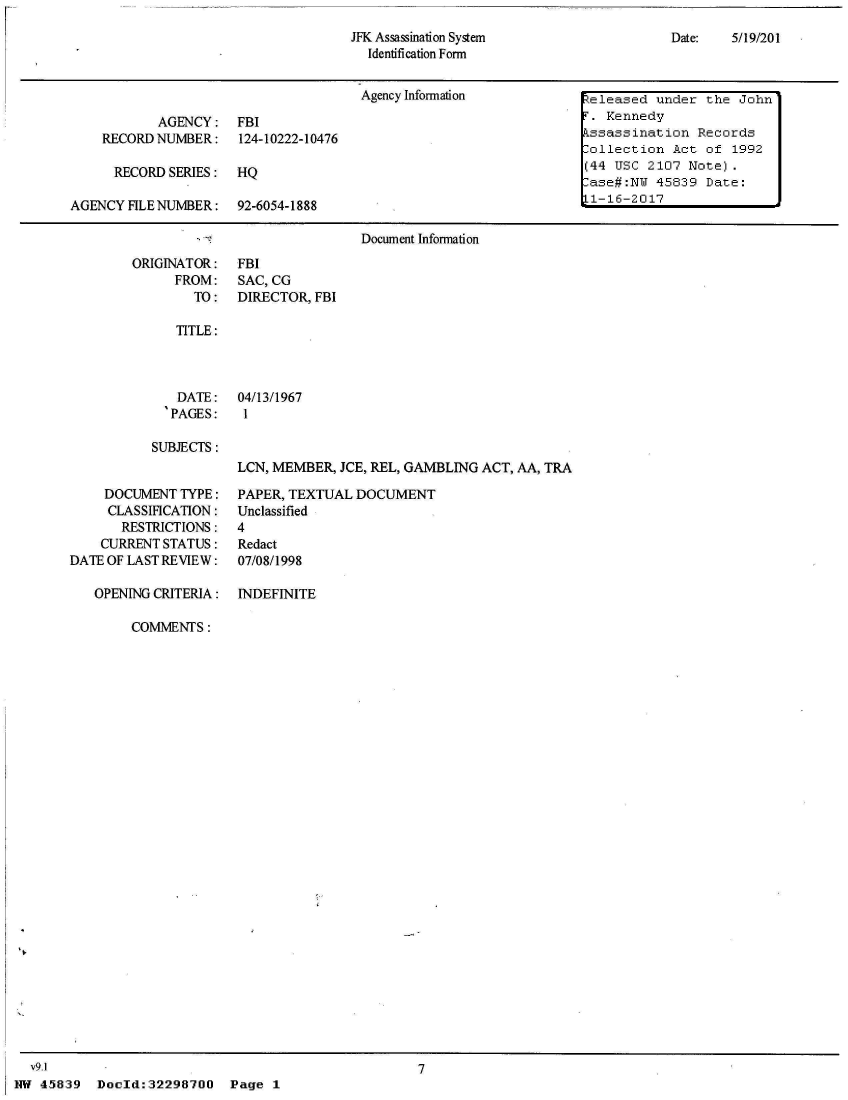 handle is hein.jfk/jfkarch33420 and id is 1 raw text is: 
JFK Assassination System
  Identification Form


Date:   5/19/201


                                      Agency Information           Zeleased under  the John

           AGENCY: FBI                                             T. Kennedy
    RECORD NUMBER: 124-10222-10476                                 kssassination  Records
                                                                   Collection  Act of 1992
      RECORD SERIES:  HQ                                           (44 USC 2107  Note).
                                                                    ase#:NW 45839  Date:
AGENCY FILE NUMBER:   92-6054-1888                                 L1-16-2017

                                      Document Information


ORIGINATOR:
      FROM:
        TO:


FBI
SAC, CG
DIRECTOR, FBI


TITLE:


   DATE:
   'PAGES:

SUBJECTS:


04/13/1967
1


LCN, MEMBER, JCE, REL, GAMBLING ACT, AA, TRA


     DOCUMENT TYPE:
     CLASSIFICATION:
       RESTRICTIONS:
    CURRENT STATUS:
DATE OF LAST REVIEW:

   OPENING CRITERIA:


PAPER, TEXTUAL DOCUMENT
Unclassified
4
Redact
07/08/1998

INDEFINITE


COMMENTS:


  v9.1
NW 45839


7


Doold:32298700


Page  1


