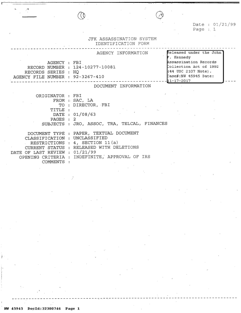 handle is hein.jfk/jfkarch33474 and id is 1 raw text is: 




Date  : 01/21/99
Page  :.1


JFK ASSASSINATION  SYSTEM
   IDENTIFICATION FORM

   AGENCY  INFORMATION


            AGENCY
     RECORD NUMBER
     RECORDS SERIES
AGENCY FILE NUMBER


FBI
124-10277-10081
HQ
92-3267-410


DOCUMENT  INFORMATION


         ORIGINATOR
                FROM
                  TO
               TITLE
               DATE
               PAGES
           SUBJECTS

      DOCUMENT  TYPE
      CLASSIFICATION
      RESTRICTIONS
      CURRENT STATUS
DATE OF LAST  REVIEW
   OPENING  CRITERIA
            COMMENTS


FBI
SAC, LA
DIRECTOR, FBI

01/08/63
2
JRO, ASSOC,  TRA, TELCAL, FINANCES

PAPER, TEXTUAL  DOCUMENT
UNCLASSIFIED
4, SECTION  11(a)
RELEASED WITH  DELETIONS
01/2,1/99
INDEFINITE,  APPROVAL OF IRS


NW 45945 Doold:32300746 Page 1


keleased under the John
F. Kennedy
Assassination Records
Collection Act of 1992
(44 USC 2107 Note).
Case#:NY 45945 Date:
11-17-2017


