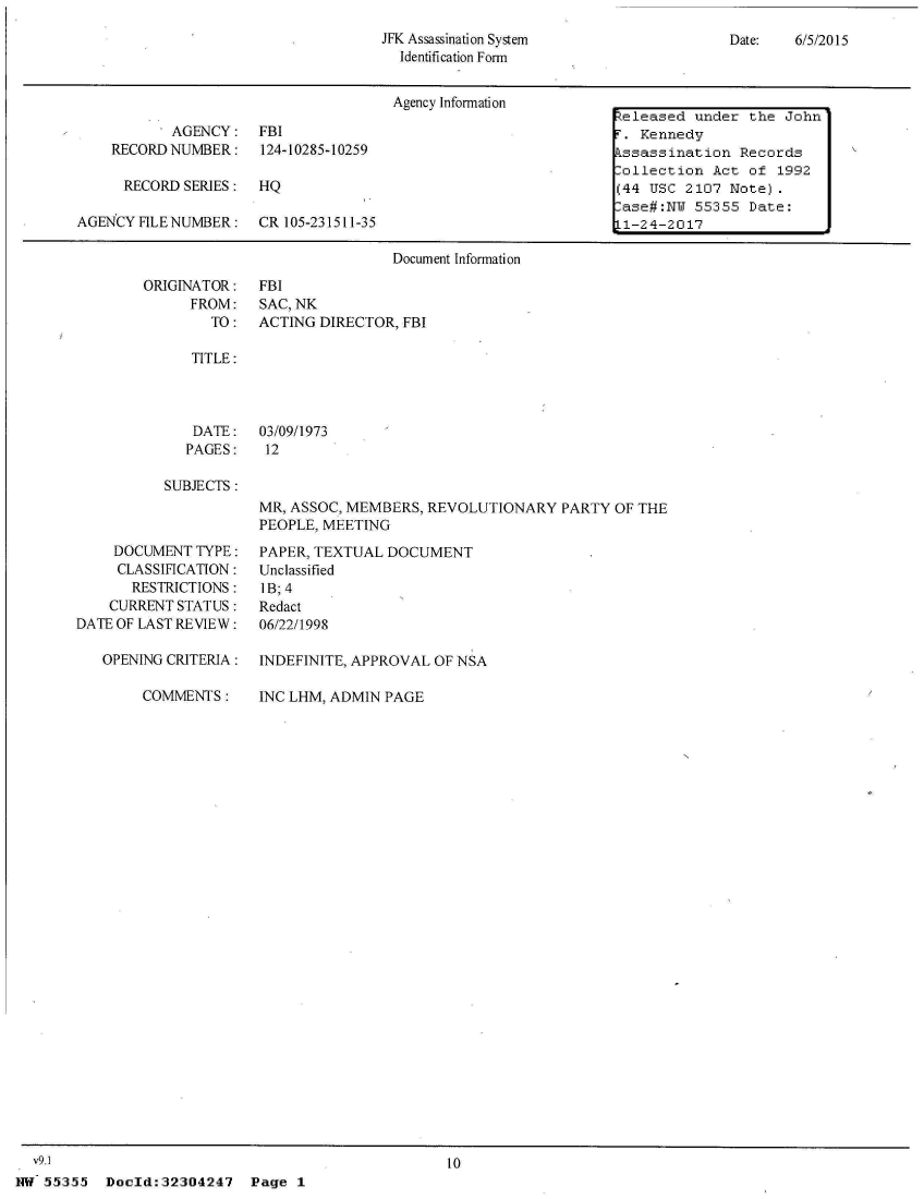 handle is hein.jfk/jfkarch33551 and id is 1 raw text is: 
JFK Assassination System
  Identification Form


Date:   6/5/2015


                                     Agency Information
                                                                eleased  under  the John
           AGENCY: FBI                                             Kennedy
    RECORD NUMBER: 124-10285-10259                               ssassination  Records
                                                                lollection Act  of 1992
      RECORD SERIES:  HQ                                        (44 USC 2107 Note).
                                                                 ase#:NW 55355  Date:
AGENCY FILE NUMBER:   CR 105-231511-35                          L1-24-2017

                                     Document Information


ORIGINATOR:
      FROM:
        TO:


FBI
SAC, NK
ACTING DIRECTOR, FBI


TITLE:


   DATE:   03/09/1973
   PAGES:   12

SUBJECTS:
           MR, ASSOC, MEMBERS, REVOLUTIONARY   PARTY OF THE
           PEOPLE, MEETING


    DOCUMENT  TYPE:
    CLASSIFICATION:
       RESTRICTIONS:
    CURRENT STATUS:
DATE OF LAST REVIEW:

   OPENING CRITERIA:

        COMMENTS:


PAPER, TEXTUAL DOCUMENT
Unclassified
I B; 4
Redact
06/22/1998

INDEFINITE, APPROVAL OF NSA

INC LHM, ADMIN PAGE


  v9.1                                             10
NW 55355   Dold:32304247 Page 1


