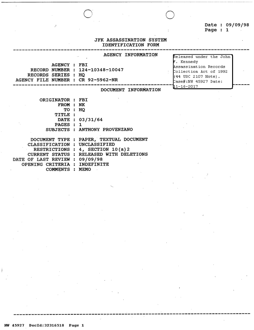 handle is hein.jfk/jfkarch33701 and id is 1 raw text is: 


OC


0


Date : 09/09/98
Page : 1


JFK ASSASSINATION  SYSTEM
   IDENTIFICATION FORM


                               AGENCY INFORMATION

             AGENCY : FBI
     RECORD  NUMBER : 124-10348-10047
     RECORDS SERIES : HQ
AGENCY FILE  NUMBER : CR 92-5962-NR


DOCUMENT INFORMATION


         ORIGINATOR  :
                FROM :
                  TO :
               TITLE :
               DATE  :
               PAGES :
            SUBJECTS :

      DOCUMENT  TYPE :
      CLASSIFICATION :
      RESTRICTIONS   :
      CURRENT STATUS :
DATE OF LAST  REVIEW :
   OPENING  CRITERIA :
            COMMENTS :


FBI
NK
HQ

03/31/64
1
ANTHONY PROVENZANO

PAPER, TEXTUAL  DOCUMENT
UNCLASSIFIED
4, SECTION  10(a)2
RELEASED WITH  DELETIONS
09/09/98
INDEFINITE
MEMO


NW 45~927 Doeld:32316.518 Page 1


Released under the John
i'. Kennedy
kssassination Records
:-ollection Act of 1992
(44 Usc 2107 Note).
:ase#:NI 45927 Date:
L1-16-2017


