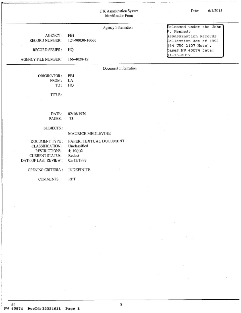 handle is hein.jfk/jfkarch33789 and id is 1 raw text is: 
Date:   6/1/2015


JFK Assassination System
  Identification Form


                                       Agency Information         heleased under the John
                                                                      . Kennedy
           AGENCY: FBI                                               kssassination  Records
    RECORD NUMBER: 124-90030-10066                                   :ollection  Act of  1992
                                                                     (44 USC  2107 Note).
      RECORD SERIES:  HQ                                              ase#:NY  45874 Date:
                                                                     L1-16-2017
AGENCY  FILE NUMBER:  166-4028-12

                                       Document Information


ORIGINATOR:
      FROM:
        TO:


FBI
LA
HQ


   TITLE:



   DATE:   02/16/1970
   PAGES:,  73

SUBJECTS:
           MAURICE  MEDLEVINE


     DOCUMENT  TYPE:
     CLASSIFICATION:
       RESTRICTIONS:
    CURRENT STATUS:
DATE OF LAST REVIEW:

   OPENING CRITERIA:

        COMMENTS:


PAPER, TEXTUAL  DOCUMENT
Unclassified
4; 10(a)2
Redact
05/13/1998

INDEFINITE

RPT


V9.1                                                 8
1 45874  Doeld:32324611 Page 1


