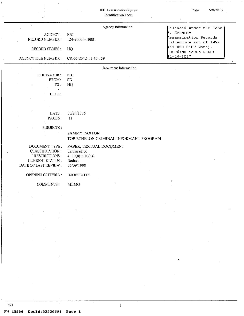 handle is hein.jfk/jfkarch33814 and id is 1 raw text is: 
JFK Assassination System
  Identification Form


Date:   6/8/2015


                                      Agency Information         teleased under the John

           AGENCY: FBI                                              T. Kennedy
    RECORD NUMBER: 124-90056-10001                                  kssassination Records
                                                                    ollection  Act  of 1992
      RECORD SERIES:  HQ                                            (44 USC 2107 Note).
                                                                    ase#:NW  45906  Date:
AGENCY FILE NUMBER:   CR 66-2542-11-46-159                         L-16-2017

                                      Document Information


ORIGINATOR:
      FROM:
        TO:

      TITLE:




      DATE:
      PAGES:

   SUBJECTS:


FBI
SD
HQ






11/29/1976
11


SAMMY  PAXTON
TOP ECHELON  CRIMINAL INFORMANT   PROGRAM


    DOCUMENT  TYPE:
    CLASSIFICATION:
       RESTRICTIONS:
    CURRENT STATUS:
DATE OF LAST REVIEW:

   OPENING CRITERIA:

        COMMENTS:


PAPER, TEXTUAL DOCUMENT
Unclassified
4; 10(a)1; 10(a)2
Redact
06/09/1998


INDEFINITE

MEMO


  v9.1
NW 45906   Doold:32326694


I


Page  1


