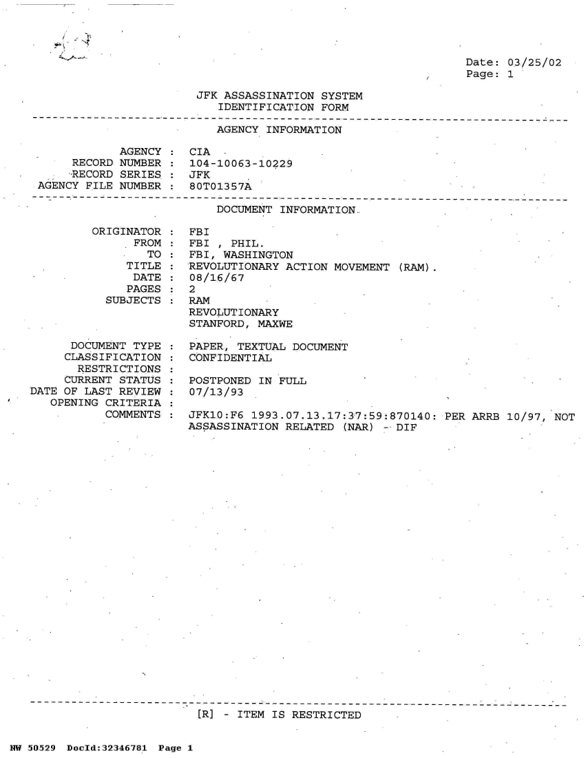 handle is hein.jfk/jfkarch34008 and id is 1 raw text is: 


~K ~4


Date: 03/25/02
Page: 1


JFK ASSASSINATION SYSTEM
   IDENTIFICATION FORM


AGENCY INFORMATION


            AGENCY
     RECORD NUMBER
     RECORD SERIES
AGENCY FILE NUMBER


CIA
104-10063-10229
JFK
80T01357A


DOCUMENT INFORMATION


         ORIGINATOR
               FROM
                 TO
              TITLE
              DATE
              PAGES
           SUBJECTS



      DOCUMENT TYPE
      CLASSIFICATION
      RESTRICTIONS
      CURRENT STATUS
DATE OF LAST REVIEW
   OPENING CRITERIA
           COMMENTS


FBI
FBI , PHIL.
FBI, WASHINGTON
REVOLUTIONARY ACTION MOVEMENT  (RAM).
08/16/67
2
RAM
REVOLUTIONARY
STANFORD, MAXWE

PAPER, TEXTUAL DOCUMENT
CONFIDENTIAL

POSTPONED IN FULL
07/13/93

JFK10:F6 1993.07.13.17:37:59:870140:  PER ARRB 10/97, NOT
ASSASSINATION RELATED  (NAR) - DIF


[R] - ITEM IS RESTRICTED


NW 50529 Doold:32346781 Page 1


