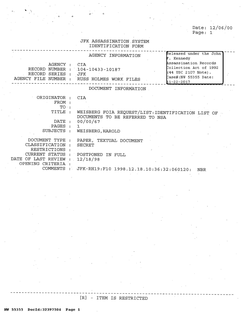 handle is hein.jfk/jfkarch34042 and id is 1 raw text is: 





Date: 12/06/00
Page: 1


JFK ASSASSINATION.SYSTEM
   IDENTIFICATION  FORM


                           AGENCY  INFORMATION

            AGENCY     CIA
     RECORD  NUMBER :  104-10433-10187
     RECORD  SERIES :  JFK
AGENCY FILE NUMBER  :  RUSS HOLMES WORK  FILES


DOCUMENT INFORMATION


ORIGINATOR
      FROM
        TO


               TITLE

               DATE
               PAGES
           SUBJECTS

      DOCUMENT  TYPE
      CLASSIFICATION
      RESTRICTIONS
      CURRENT STATUS
DATE OF LAST REVIEW
   OPENING CRITERIA
           COMMENTS


CIA


:  WEISBERG FOIA REQUEST/LIST:IDENTIFICATION   LIST OF
   DOCUMENTS TO BE  REFERRED TO NSA
:  00/00/67
:  1
:  WEISBERG,HAROLD

:  PAPER, TEXTUAL DOCUMENT
:  SECRET

:  POSTPONED IN FULL
:  12/18/98

:  JFK-RH19:F1O 1998.12.18.10:36:32:060120:   NBR


[R] - ITEM IS RESTRICTED


NW 55355 Doold:32397504 Page 1


eleased under the John
T. Kennedy
kssassination Records
lollection Act of 1992
(44 USC 2107 Note).
ase#:NY 55355 Date:
1-22-2017


1.


