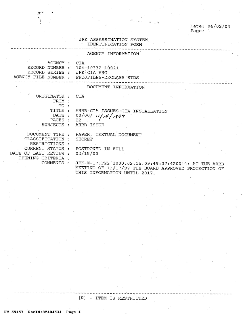 handle is hein.jfk/jfkarch34063 and id is 1 raw text is: 




Date: 04/02/03
Page: 1


                       JFK ASSASSINATION  SYSTEM
                           IDENTIFICATION FORM

                           AGENCY INFORMATION

            AGENCY  : CIA
     RECORD NUMBER  : 104-10332-10021
     RECORD SERIES  : JFK CIA HRG
AGENCY FILE NUMBER  : PROJFILES-DECLASS  STDS


DOCUMENT INFORMATION


ORIGINATOR  : CIA
      FROM
        TO


              TITLE
              DATE
              PAGES
           SUBJECTS

      DOCUMENT TYPE  :
      CLASSIFICATION :
      RESTRICTIONS   :
      CURRENT STATUS :
DATE OF LAST REVIEW  :
   OPENING CRITERIA  :
           COMMENTS  :


ARRB-CIA ISSUES:CIA  INSTALLATION
00/00/  ;
22
ARRB ISSUE

PAPER, TEXTUAL DOCUMENT
SECRET

POSTPONED IN FULL
02/15/00

JFK-M-17:F22 2000.02.15.09:49:27:420044:  AT THE ARRB
MEETING OF 11/17/97 THE  BOARD APPROVED PROTECTION OF
THIS INFORMATION UNTIL  2017.


[R] - ITEM IS RESTRICTED


NW 55157 Doeld:324O4534 Page 1


