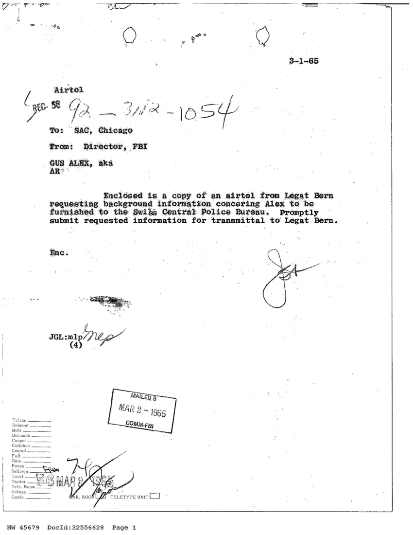 handle is hein.jfk/jfkarch34093 and id is 1 raw text is: 



O


0


3-1-65


)C.56


.* .--


/'


>  S


To:  SAC, Chicago


from:  Director,  FBI

GUs ALEX,  at
AR

            Enclosed is a copy of an  airtel from Legat Sern
requesting  background information  concering Alex to be
furnished  to the SwiM  Central Police  Buteau.  Promptly
submit requested  information for  transmittal to Legat Bern.


Enc .


K.

    #1


        JGL:ml







                       MAR 2  965
Belont                  COMMF8
Mobr - _ _
Deoach
Casper
Cali ahun
Comirad
Flt--


Tolitter rieI L ks
Gand . RooIYUT
Gandy       VsII hoo' tFP  UNIL


NW 45679 Docid:32556628 Page 1


. .....



