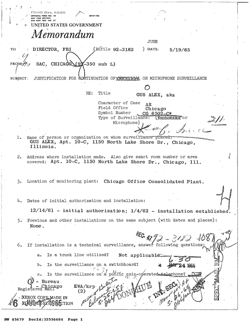 handle is hein.jfk/jfkarch34110 and id is 1 raw text is: 
        FD-143- (Rev. 4-2-63)
        OPTIONAL FORM NO. 10  5010-106
        MAY 1962 EDITION
        GSA GEN. REG. NO. 27
        -UNITED STATES GOVERNMENT

        Memorandum
                                                    Jun
TO       DIRECTOR,  FBI        (Bufile 92-3182      DATE:   5/19/65


FROM-     SAC, CHICA     9- -350 sub  L)


SUBJECT: JUSTIFICATION FOR   INUATION OF)PW       OR MICROPHON\E SURVEILLANCE


RE:  Title


   0
GUS  ALEX, aka


                               Character of Case AR
                               Field Office     Chicago
                               Symbol Number                  or
                               Type of Surveillan=ce:  ahm
                                    Microphone)


1.  Name of person or organization on whom s
     GUS ALEX,  Apt.  10-C,  1150 North  Lake Shore  Dr., Chicago,
     Illinois.


2.  Address where installation made. Also give exact room number or area
    covered: Apt. 10-C,  1150  North Lake  Shore Dr.,  Chicago,  Ill.



3.  Location of monitoring plant: Chicago Office Consolidated   Plant.



4.  Dates of initial authorization and installation:

     12/14/61  - initial  authorization;   1/4/62  - installation  established.

5.  Previous and other installations on the same subject (with dates and places):
     None .



6.  If installation is a technical surveillance, answe following questions

        a. Is a trunk line utilized?  Not  applicablez,

        b. Is the surveillance on a switchboard?     4       24 1965

        c. Is the surveillance on'd pl6lTic c in-oprateds:Alaphone?

        - ONEBureauW
     Reisrda~~o      EWA/krp                              Z11
       ~~gisereai      (2)            A'-0
 -XERX   OP ADE  IN                                                       P
     LY  YM.6&T   ION


NW 45679 Doeld:32556684 Page I


//


