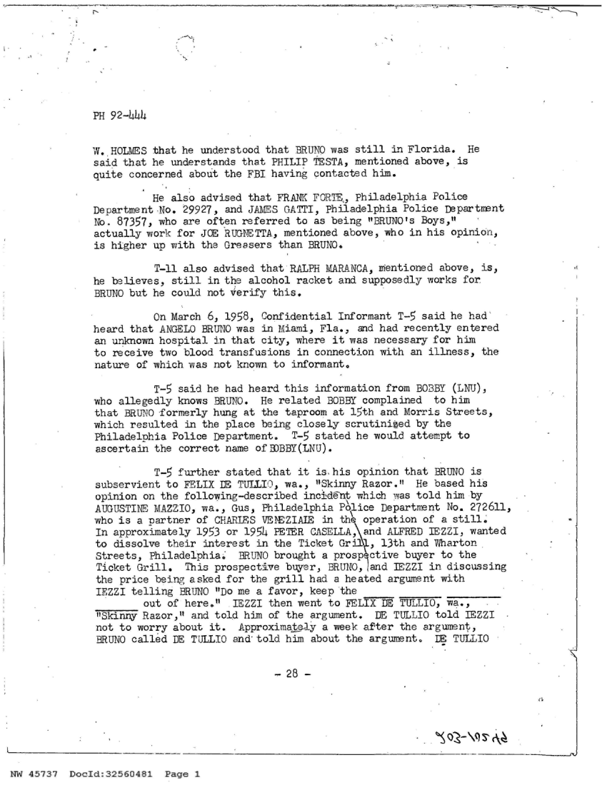 handle is hein.jfk/jfkarch34166 and id is 1 raw text is: 








PH 92-444


w. HOLMES that he understood that BRUNO was  still in Florida.  He
said that he understands that PHILIP TESTA,  mentioned above, is
quite concerned about the FBI having  contacted him.

          He also advised that FRANK FORTE,, Philadelphia Police
Department No. 29927, and JAMES GATTI,  Philadelphia Police Department
No. 87357, who are often referred  to as being BRUNO's Boys,
actually work for JOE RUGNETTA., mentioned above, who in his opinion,
is higher up with the Greasers  than BRUNO.

          T-11 also advised that RALPH  MARANCA, mentioned above, is,
he believes, still  in the alcohol racket and supposedly works for
BRUNO but he could not Verify  this.

          On March  6, 1958, Confidential Informant T-5 said he had
heard that ANGELO  BRUNTO was in Miami, Fla., and had recently entered
an unknown hospital  in that city, where it was necessary for him
to receive two blood transfusions  in connection with an illness, the
nature of which was  not known to informant.

          T-5  said he had heard this information from BOBBY (LNU),
who allegedly knows  BRUNO. He  related BOBBY complained  to him
that BRUNO formerly hung  at the taproom at 15th and Morris Streets,
which resulted  in the place being closely scrutinized by the
Philadelphia Police  Department.  T-5 stated he would attempt to
ascertain the  correct name of B)BBY(LNJ).

          T-5  further stated that it is his opinion that BRUNO is
subservient to  FELIX DF TULLIO, wa., Skinny Razor.  He based his
opinion  on the following-described incident which was told him by
AUGUSTINE MAZZIO,  wa., Gus, Philadelphia P&lice Department No. 272611,
who is a nartner  of CHARLES VENEZIAIE in th  operation of a still.
In approximately  1953 or 1954 PETER CASELLA, and ALFRED TEZZI, wanted
to  dissolve their interest in the Ticket Gril , 13th and Wharton
Streets,  Philadelphia.  BRUNO brought a prosp ctive buyer to the
Ticket Grill.   This prospective buyer, BRUNO, and  EZZI in discussing
the  price being asked for the grill had a heated argument with
IEZZI  telling BRUNO Do me a favor, keep the
         out of here.  IEZZI then went to FELIX DE TULLIO, wa.,
 Skinny Razor, and told him of the argument.  DE TULLIO told IEZZI
 not to worry about it.  Approximately a week after the argument,
 BRUNO called DE TULLO  and told him about the argument.  D  TULLIO


                               - 28 -


NW 45737  DocId:32560481  Page 1


