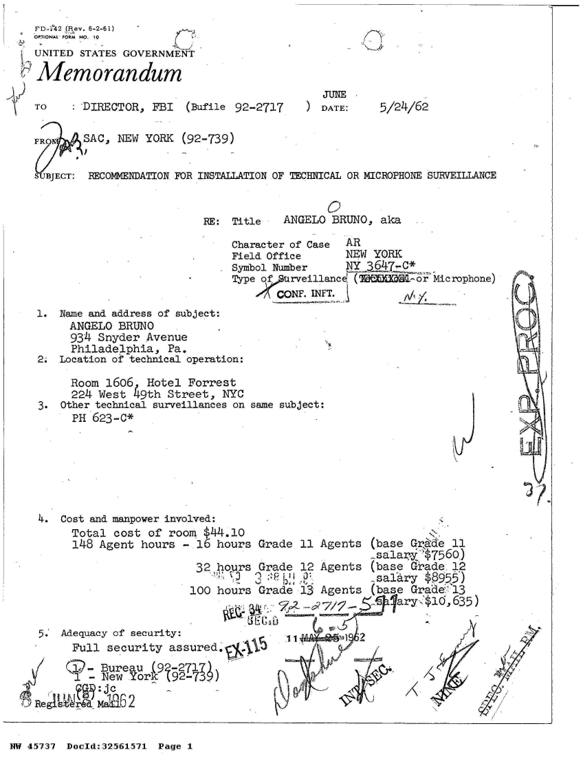 handle is hein.jfk/jfkarch34196 and id is 1 raw text is: 
FD-142 (Rev. 6-2-61)
OPTIONAL FORM NO. To
UNITED STATES GOVERNMENT

Memorandum


: DIRECTOR, FBI  (Bufile 92-2717


  JUnE
) DATE:


5/24/62


FRO '   SAC, NEW YORK  (92-739)


UBJECT: RECOMMENDATION FOR INSTALLATION OF TECHNICAL OR MICROPHONE SURVEILLANCE


RE: Title


       0
ANGELO BRUNO,  aka


                              Character of Case AR
                              Field Office     NEW  YORK
                              Symbol Number    NY 3647  C*
                              Type of,11rveillance (  0   or Microphone)
                                  ACONF.IWT.              X
1. Name and address of subject:
     ANGELO BRUNO
     934 Snyder  Avenue
     Philadelphia,  Pa.
2. Location of technical operation:


     Room 1606   Hotel Forrest
     224 West   9th Street, NYC
3. Other technical surveillances on same subject:
     PH 623-C*


   4. Cost and manpower involved:
        Total cost  of room $44.10
        148 Agent hours  - 16 hours Gi

                           32 hours Gi

                           100 hours G2


   5.' Adequacy of security:
        Full security  assured.    15
    I   1 Ki- Bureau (95271)
        1 - New  York 12M73

.0Regi stJr mEd6 2


rade 11 Agents  (base Grade 11
                salary   7560)
rade 12 Agents  (base Grade. 12
                _sa .ry $855)
rade 13 Agents  (base Grade 13
              ___%lary  $16, 635)



         A i2J~


NW 45737 Doeld:32561571 Page I


TO


C




h





i4i


   * ~ /
   -'V
   '/

-V
~?


