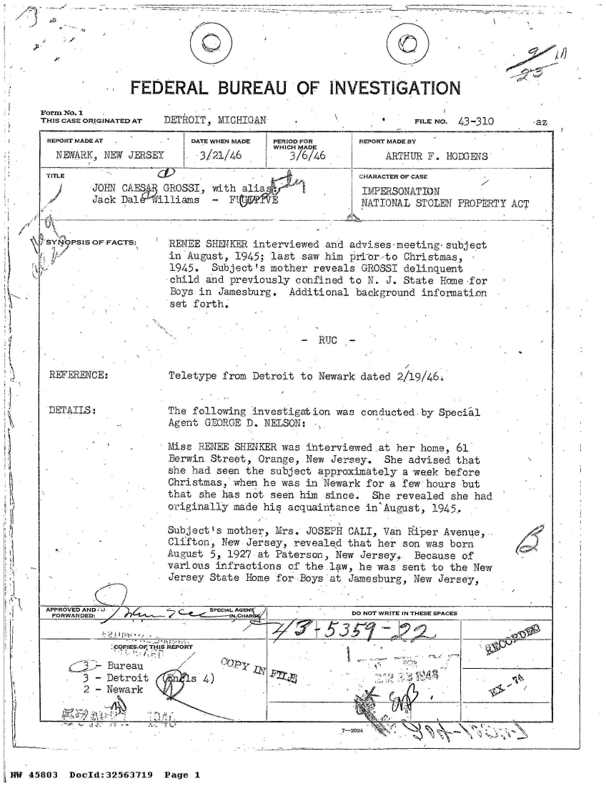 handle is hein.jfk/jfkarch34223 and id is 1 raw text is: 

/'


FEDERAL BUREAU OF INVESTIGATION


Form No. 1
THIS CASE ORIGINATED AT


DETROIT, MICHIGAN


FILE NO. 43-310


REPORT MADE AT
  NEWARK, NEW JERSEY


TITLE


DATE WHEN MADE
. 3/21/46


PERIOD OR
WHICH MADE
   3/6/46


JOHN CAES   GROSSI, -with alia
Jack DalA  illiams   - F       E


SYNOPSIS OF FACTS:


REPORT MADE BY
     ARTHUR F. HODGENS
CHARACTER OF CASE
IMPERSONATION
NATIONAL  STOLEN PROPERTY ACT


RENEE SHERKER interviewed  and advises-meeting-subject
in August, 1945;  last saw him priCor-to Christmas,
1945.  Subject's mother  reveals GROSSI delinquent
child and previously  confined to N. J. State Home for
Boys in  Jamesburg.  Additional background infornation
set forth,


-  RUC  -


REFERENCE:


DETAILS:


Teletype from  Detroit to Newark dated 2/19/46i


The following  investigation was conducted-by  Special
Agent GEORGE  D. NELSON:

Miss RENEE  SHENKER was ihterviewed at her home,  61
Berwin Street,  Orange, New Jersey.  She advised that
she had seen the  subject approximately a week before
Christmas, when he  was in Newark for a few hours but
that she has not  seen him since.  She revealed  she had
originally made his  acquaintance in'August, 1945.

Subject's mother, Mrs.  JOSEPH CALI, Van Riper Avenue,
Clifton, New  Jersey, revealed that her son was born
August 5, 1927 at  Paterson, New Jersey,  Because of
various infractions  of the law, he was sent to the New
Jersey State Home  for Boys at Jamesburg, New Jersey,


PROVED AND-                SPECI1AL AGEN
17..RWA. ED:                  INHA


SCOPIESOI THIS REPORT


  - Bureau
3 - Detroit
2 - Newark


'~ isY


s


     DO NOT WRITE IN THESE SPACES

5     1 2 2      L


1


?


7-2034 7                      -


NW 45803  Doold:32563719  Page  1


0


-az


K


CC)


I


.1 11- -   q


