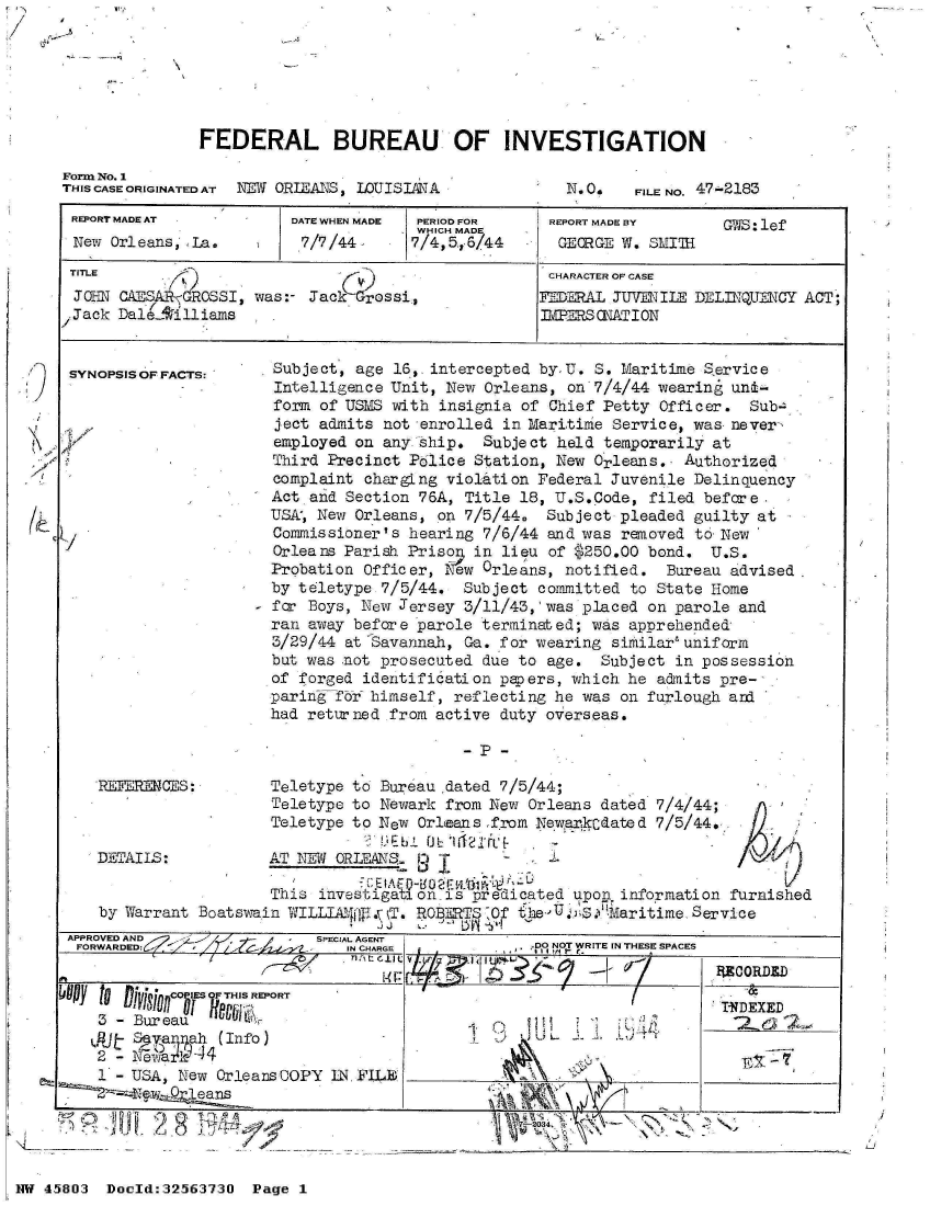 handle is hein.jfk/jfkarch34227 and id is 1 raw text is: IV,


FEDERAL BUREAU OF INVESTIGATION


Form No. 1
TI-IS CASE ORIGINATED AT NEW ORIEATE$, IOUISIANA


N. O.  FILE NO. 47-2183


REPORT MADE AT           DATE WHEN MADE PERIOD FOR   REPORT MADE BY    GIS: lef
                                      WHICH MADE
  New Orleans1 'La.       7/7/44      7/4,5,6/44      GEORGE W. SMITH1
  TITLE                                              CHARACTER OF CASE
  JOHNl- CAESARGROSSI, was:- Jack Grossi,            IEDERAL JUVENILE DELINQUENCY ACT;
  Jack DalLA'illiams                                3 .IMPRS ONATI ON


  SYNOPSISOFFACTS:     Subject, age 16,. intercepted by, U. S. Maritime Service
                       Intelligence Unit, New Orleans, on 7/4/44 wearing unt-
                       form of USMS with insignia of Chief Petty Officer. Sub-.
                       ject admits not enrolled in Maritime Service, was never-
                       employed on anyiship.  Subject held temporarily at
                       Third Precinct Police Station, New Orleans., Authorized
                       complaint chargLng violation Federal Juvenile Delinquency
                       Act and Section 76A, Title 18, U.S.Code, filed before,
                       USA, New Orleans, on 7/5/44. Subject pleaded guilty at
                       Commissioner's hearing 7/6/44 and was removed to New
                       Orleans Pariah Prison in lieu of $250.00 bond. U.S.
                       Probation Officer,  ew Orleans, notified. Bureau advised -
                       by teletype 7/5/44. Subject committed to State Home
                     - for Boys, New Jersey 3/11/43,'was placed on parole and
                       ran away before parole terminated; was apprehended
                       3/29/44 at Savannah, Ga. for wearing similar'uniform
                       but was not prosecuted due to age. Subject in possession
                       of forged identification papers, which he admits pre-
                       paring fTr himself, reflecting he was on furlough and
                       had returned from active duty overseas.

                                           -P  -

    REFERENCES:        Teletype to Bureau.dated 7/5/44;
                       Teletype to Newark from New Orleans dated 7/4/44;
                       Teletype to New Orleans from Newarkedated 7/5/44.
                                  M Eb il 0 1121/1~
    DETAILS:           AT NEW ORLEANS.               J T

                       This investigation-is predicated upon information furnished
    by Warrant Boatswain WILLUAjfWl.v kT. ROT1ER  0 heU SMaritime   Service
                                  J J     ~~
 APPROVED AND               SPECIAL AGENT
 FO.RA.D.      ~               IN CHARGE           0 NOT WRITE IN THESE SPACES
                                                                       ECORDED
boy t           T       TINDEXED
      - uA   ew  Ol    s
    IAfJt v aIprah (Info)


  L 1  - U S A ,   N e w   O r l e a n s   C O P Y   1 N .  F I L E , _ _ _ _ _ _ _ _ _ _ _ _ _ _ _ _ _ _


NW 45803  Doeld:3256373O Page I


I  ~


I


