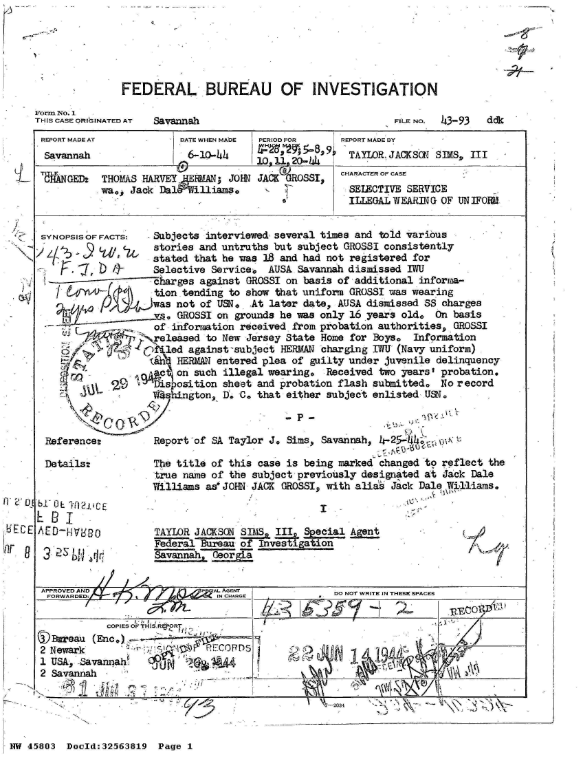 handle is hein.jfk/jfkarch34232 and id is 1 raw text is: 

5-,,


FEDERAL BUREAU OF INVESTIGATION


Form No. 1
THIS CASE ORIGINATED AT


Savannah


FILE NO. 43-93


REPORT MADE AT           DATE WHEN MADE PERIOD FOR    REPORT MADE BY
Savannah                   6-10-44                     TAYLOR. JACKSON SIMS, III
                                       10. 11. 20- .446
           TITLE                            )         CHARACTER OF CASE
 CHANGED:  THOMAS  HARVEY JERMAN; JOHN JACK GROSSI,
           wa0, Jack  Dal&filliams.                    SELECTIVE SERVICE
                                                       ILLEGAL WEARING OF UN IFORNl


 SYNOPSIS OF FACTS:  Subjects interviewed- several times and told various
               cu,   stories and untruths but subject GROSSI consistently
                     stated that he was 18 and had not registered for
                     Selective Service,  AUSA Savannah dismissed IWU
                     harges  against GROSSI on basis of additional informa-
                     tion tending to show that uniform GROSSI was wearing
                     was not of USN.  At later date, AUSA dismissed SS charges
                     vs, GROSSI on grounds he was only 16 years old.  On basis
                     of information received from probation authorities, GROSSI
                     eleased  to New Jersey State Home for Boye   Information
                     fled  against-subject HERMAN charging IWU (Navy uniform)
                     (En HERMAN entered plea of guilty under juvenile delinquency
                     v   on such illegal wearing,  Received two yearst probation.
                     Disposition sheet and probation flash submitted.  No record
                     1 shington, I. C. that either subject enlisted USN



 Reference:          Report of SA Taylor J. Sims, Savannah, 4- 25-W4;  01

 Details:            The title of this case is being marked changed to reflect  the
                     true name of the subject previously designated at Jack  Dale
                     Williams as* JOHN JACK GROSSI, with alias Jack Dal    111ams.
bi' O TA2 1CE I
EBI
AED-   V80           TAYLOR JACKSON SIMS  III  Scial
                     Federal Bureau of Investigation
   25      r         Savannah, GeorgLa


 APPROVED AND                  IAI.. AGENT
 FORWARDED                      IN CHARGE           DO NOT WRITE IN THESE SPACES

            COPIES OF THIS REPORT
 (Bareau  (Enc.)
 2 Newark                     F11CORDS
 1 USA, Savannah     6p' i     A
 2 Savannah
 ,*I -~                                  -


47-2034  ' - , ,\ -


NW 45803  Doeld:32563819  Page 1


ddk


8


