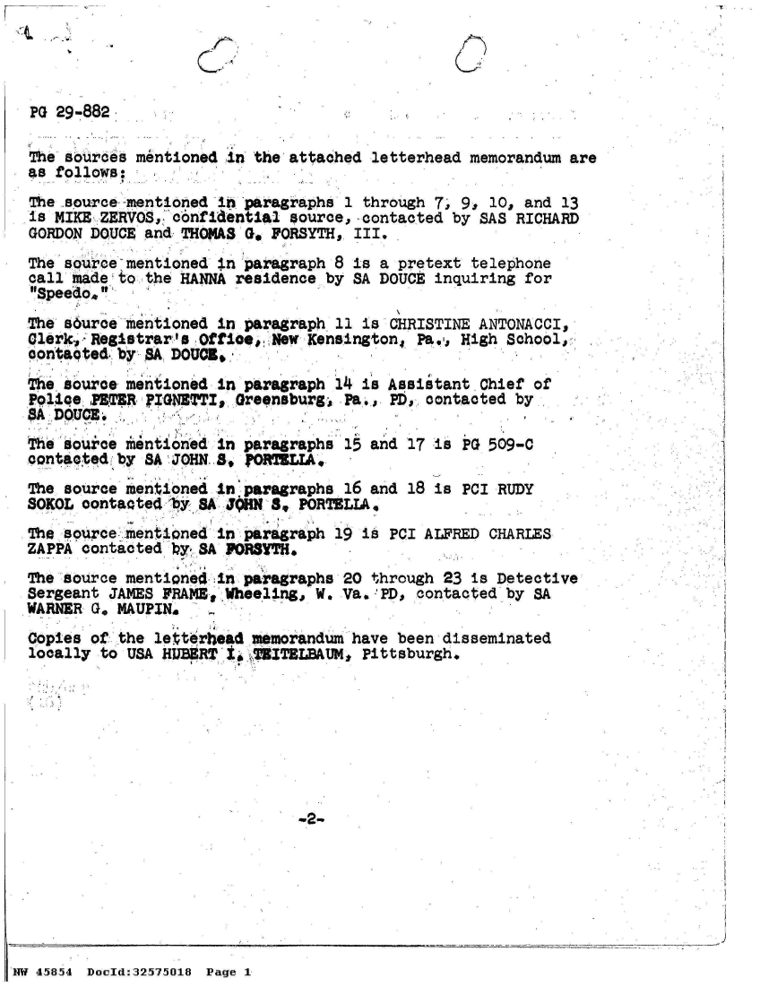 handle is hein.jfk/jfkarch34333 and id is 1 raw text is: -T


  PG 29-882

  The sources mentioned in the attached letterhead memorandum are
  as follows:
  The source -mentioned in paragraphs 1 through 7. 9, 10, and 13
  is MIKE ZERVOS, confidential source,-contacted by SAS RICHARD
  GORDON DOUCE and THOMAS Go FORSYTH, III.
  The source mentioned in paragraph 8 is a pretext telephone
  call hadeto  the HANNA residence by SA DOUCE inquiring for
  Speedo.
  The surce  mentioned in paragraph 11 is CHRISTINE ANTONACCI,
  Glerk, Registrar's Offioe,. New Kensington, Pa,,. High School,
  contaoted.: by ,A DOUCI.
    e source mentioned in paragraph 14 is Assistant Chief of
  Police PET;R FIGNETTI, Greensburg  Pa., PD, contacted by
  A  DOUCE.
  The source mentioned in paragraphs 15 and 17 is PG 509-C
  contacted b  SA JOHN 8, PORTELIA,
  The source mentioned in paragraphs 16 and 18 is PCI RUDY
  SOKOL oontacted 8y  A JHN  8  PORTELIA,
  The source. mentioned in paragraph 19 is PCI ALFRED CHARLES
  ZAPPA contacted by SA FORSTH.
  The source mentione4in  paragraphs 20 through 23 is Detective
  Sergeant JAMES FRAME, Wheeling,, W. Va..'PD, contacted by SA
  WARNER G, MAUPIN.
  Copies of the letterhead memorandum have been disseminated
  locally to USA HUB9RT ISWTZITBLBAUM, Pittsburgh.








                                W2-







NW 45854 Doold:32575018 Page 1


