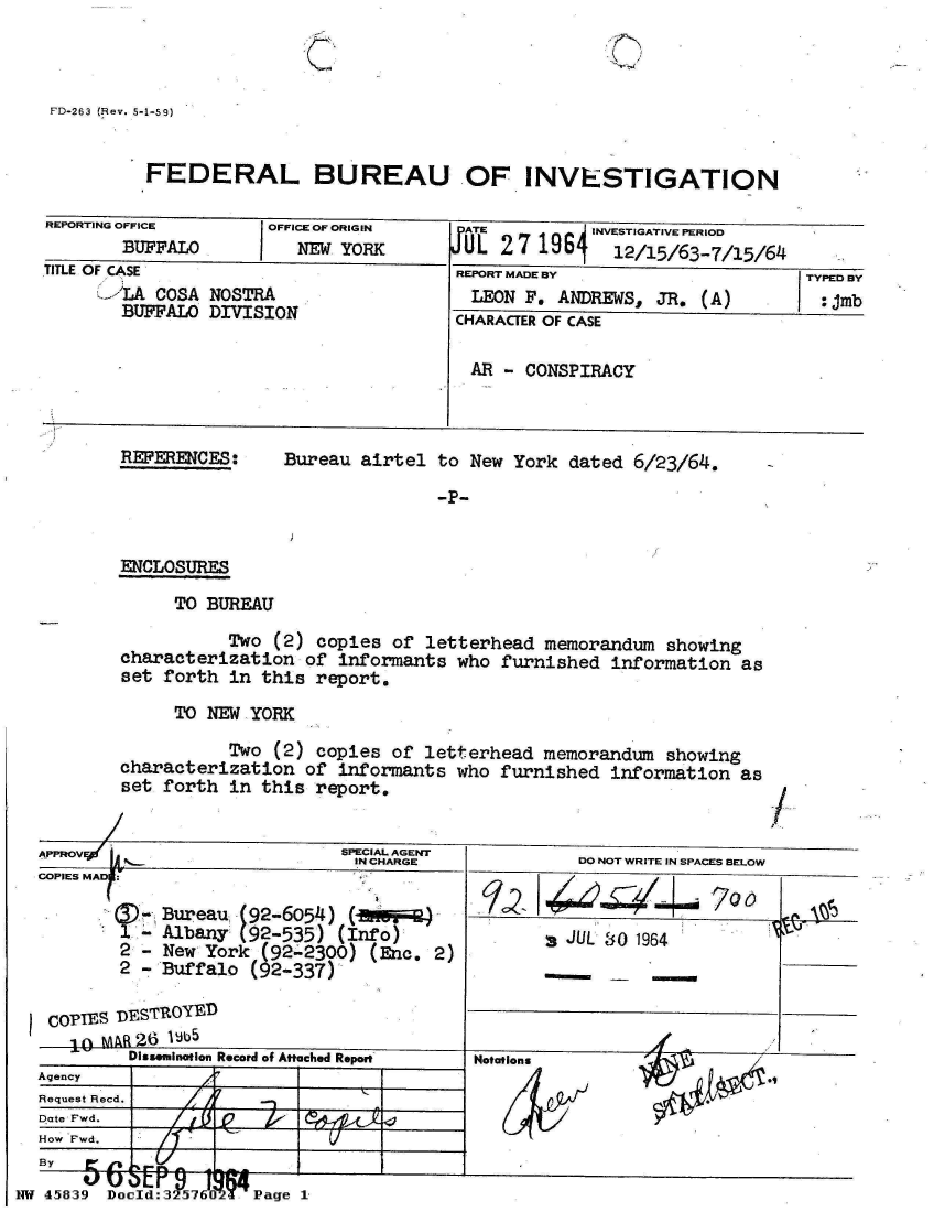 handle is hein.jfk/jfkarch34342 and id is 1 raw text is: 

C


&


FD-263 (Hev. 5-1-59)


          FEDERAL BUREAU OF INVESTIGATION

 REPORTING OFFICE     OFFICE OF ORIGIN  ATE          INVESTIGATIVE PERIOD
        BUFFALO          NEW YORK       UL  2 7 196j   12/15/63-7/15/64
 TITLE OF CASE                          REPORT MADE BY                   TYPED BY
      !'LA COSA NOSTRA                   LEON F. ANDREWS,  JR. (A)        :jmb
        BUFFALO DIVISION                CHARACTER OF CASE


                                         AR - CONSPIRACY



        REFERENCES:    Bureau  airtel to New York dated 6/23/64.

                                      -P-


        ENCLOSURES

             TO BUREAU

                  Two (2) copies  of letterhead memorandum  showing
        characterization of informants  who furnished information  as
        set forth in this report.

             TO NEW YORK

                  Two (2) copies  of letterhead memorandum  showing
        characterization of informants  who furnished information  as
        set forth in this report.


        APPROV               SPECIAL AGENT
                              IN CHARGE            DO NOT WRITE IN SPACES BELOW
COPIES MA1:

            Bureau (92-6054)         )        ' 40
        1.- Albany (92-535) (Info)                JUL 80 1964
        2 - New York (92-2300) (Enc.  2)
        2 - Buffalo (92-337)

 COPIES DESTROYED
   10 M AR26 IJb5
         Dissemination Record of Attached Report
Agency
Request Recd.
Date Fwd.
How Fwd.
By     Arb rPr%
    5j I IE  9r 18


Doold:32576102Y Page


I


NW 45839


