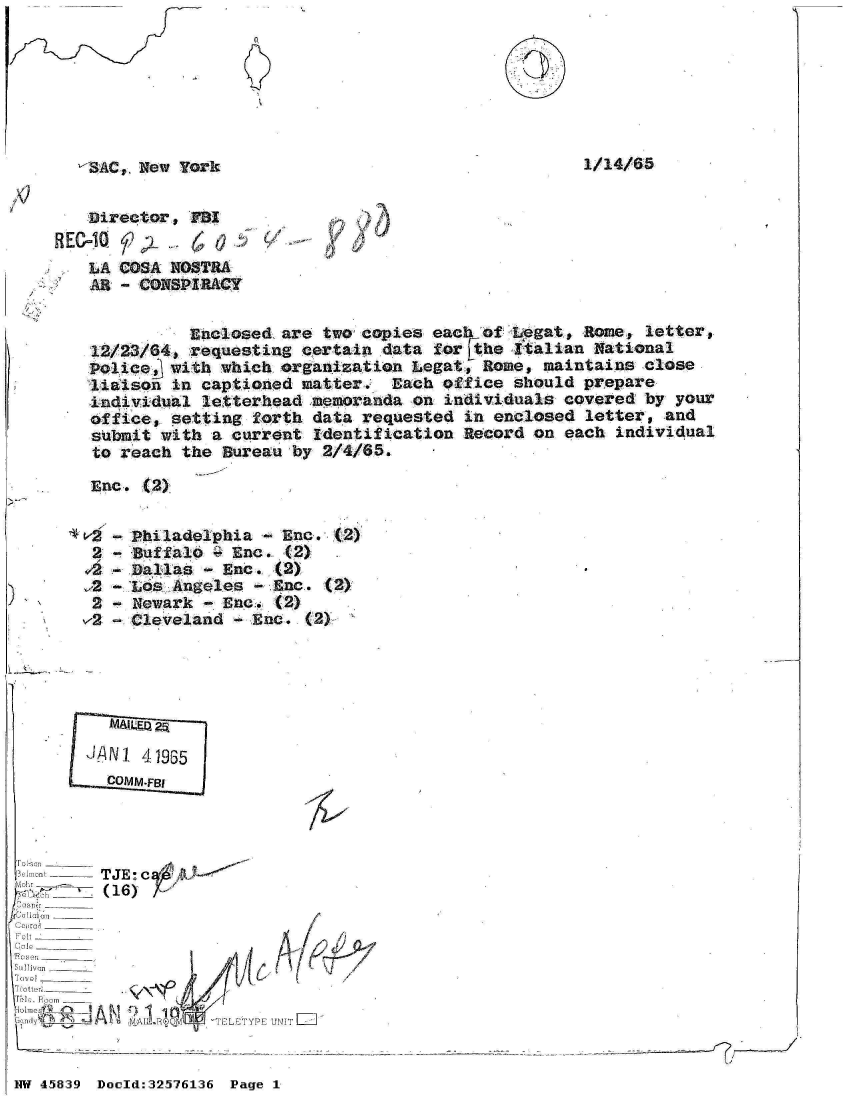handle is hein.jfk/jfkarch34365 and id is 1 raw text is: 







-$&C, New  York


1/14/65


   Directors   B
HEC=1Q-  42-     0
    LA COSA NOSTRA
    1L. - CQNSPIRACY


          Enclosed, are two copies each  of Legat, Rome, letter,
12/23/64, requesting  certain data  for Fthe Italian National
Police  with  which organization Legat,  Rome, maintains close
liaison  in captioned matter.  Each  office should prepare
individual  letterhead memoranda on  individuals covered by  your
office, setting  forth data requested  in enclosed letter,  and
submit with  a current Identification  Record on each individual
to reach  the Bureau by 2/4/65.

Enc.  (2)


,2


2
v2


Philadelphia  - Enc. (2)
Buffalo  - Enc. (2)
Dallas  - Enc. (2)
Los Angeles  - Enc. (2)
Newark  - Ene. (2)
Cleveland  - Enc. (2)~


   - MQ 25

J!ANI 41935
  COMM -F131


  elat--TJE  c A10--


  m ti ,  - - - - - - - - - -_-
'UJ o om_____
   errol A   1120 R ___D__
CGl rio ______TY           NI


I


NW 45839 Doold:32576136 Page 1


I


