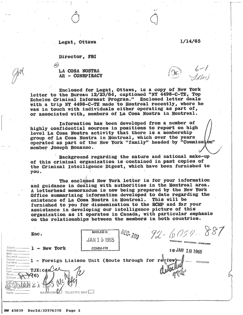 handle is hein.jfk/jfkarch34372 and id is 1 raw text is: 


2)


1/14/65


Legat, Ottawa


Director, FBI


LA COSA NOSTRA
AR - CONSPIRACY


k~X/A~)


          Enclosed  for Legat, Ottawa, is a copy of New York
letter to the  Bureau 12/23/64, captioned NY 4498-C-TE, Top
Echelon Criminal  Informant Program.  Enclosed letter deals
with a trip NY  4498-C-TE made to Montreal recently, where  he
was in touch with  individuals either operating as part  of,
or associated with,  members of La Cosa Nostra in Montreal.

           Information has been developed from a number  of
highly confidential  sources in positions to report on  high
level La Cosa  Nostra activity that there is a membership
group of La Cosa  Nostra in Montreal, which over the years
operated as part  of the New 'York family headed-by Commiss  n
member Joseph Bonanno.

          Background  regarding the nature and national  make-up
of this criminal  organization is contained in past copies  of
the Criminal  Intelligence Digest, which have been  furnished to
you.

          The  enclosed New York letter is for your  information
and guidance  in dealing with authorities in the Montreal  area.
A letterhead  memorandum is now being prepared by  the New York
Office summarizing  information developed to date regarding  the
existence  of La Cosa Nostra in Montreal.  This will  be
furnished  to you for dissemination to the RCMP  and for your
assistance  in developing our intelligence picture  of this
organization  as it operates in Canada, with particular  emphasis
on  the relationships between the members in both  countries.


  JALED a  
JAN15  1935


f) (7~/I*


Moor I__________
DokoSh~e --
C.o ocr
C radc ____
Cor1: _______
Gr] ______


1 -New  York         c


)M M-FrO


gaJAN IS~ W965


1 -Foreign  Liaison  Unit (Route through for re i-ew -~

TJE: j0A,
~6)


3unrdy M___ MA L OOM TELFYPP UN I


NW 45839 Doold:32576370 Page 1


/  Ii!
'-3


Enc.


