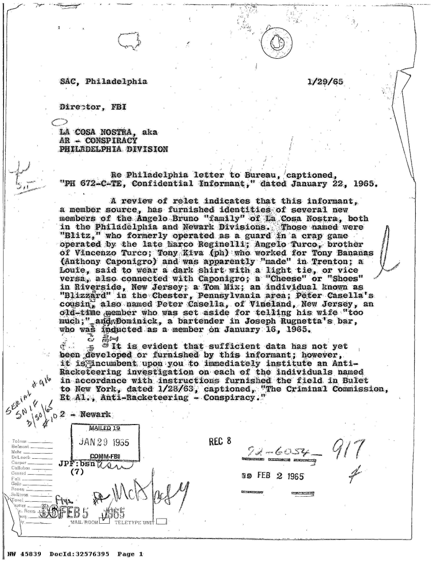 handle is hein.jfk/jfkarch34383 and id is 1 raw text is: 







SAC, Philadelphia


Dire ctor, FBI


LA COSA NOSTRA,  aka
AR - CONSPIRACY
PHILADELPHIA DIVISION


          Re Philadelphia  letter to Bureau, captioned,
PH 672-C-TE, Confidential  Informant, dated January 22, 1965.


          A review  of relet indicates that this informant,,
a member source,  has furnished identities of several  new
members of  the Angelo Bruno family of La Cosa Nostra,  both
in the Philadelphia  and Newark Divisions.  Those  named were
Blitz, who  formerly operated as a guard in a crap game
operated by  the late harco Reginelli; Angelo Turco, brother
of Vincenzo Turco;  Tony Kiva (ph) who worked for Trony Bananas
(Anthony Caponigro)  and was apparently made in Trenton;  a
Louie, said  to wear a dark shirt with a light tie, or vice
versa, also connected  with Caponigro; a Cheese or  Shoes
in Riverside, New  Jersey; a Tom Mix; an individual known  as
Blizzard  in the Chester, Pennsylvania area; Peter Casella's
cousi   also named  Peter Casella, of Vineland, New Jersey,  an
old-titme emember who was set aside for telling his wife  'too
much;.ad   ominick,  a bartender in Joseph Rugnetta's bar,
who was, id3cted  as a member on January 16, 1965.

           It is evident that sufficient data has not yet
beenfdeveloped  or furnished by this informant; however,
it is'incumbent  upon you to immediately institute an Anti-
Racketeering  investigation on each of the individuals  named
in accordance with  instructions furnished the field  in Bulet
to New York,  dated 1/28/63, captioned, The Criminal Commission
Et Al., Anti-Racketeering    Conspiracy.


k4    2 -, Newark.


      MAILED 19
      J/N20 1955
         M-:FBj
   JP: n   A
OIL ~  j s0 nL____


C u I,mi ______
F ol'       (7)_____
Felt ______
GaOl _



              AI OM'LA TELETYPE'UNI


REG 9


        / ',,1J

msW FEB 2 1965


3


NW 45839 Doold:32576395 Page 1


7.


I


1/21D/85


I


W,


V


F


