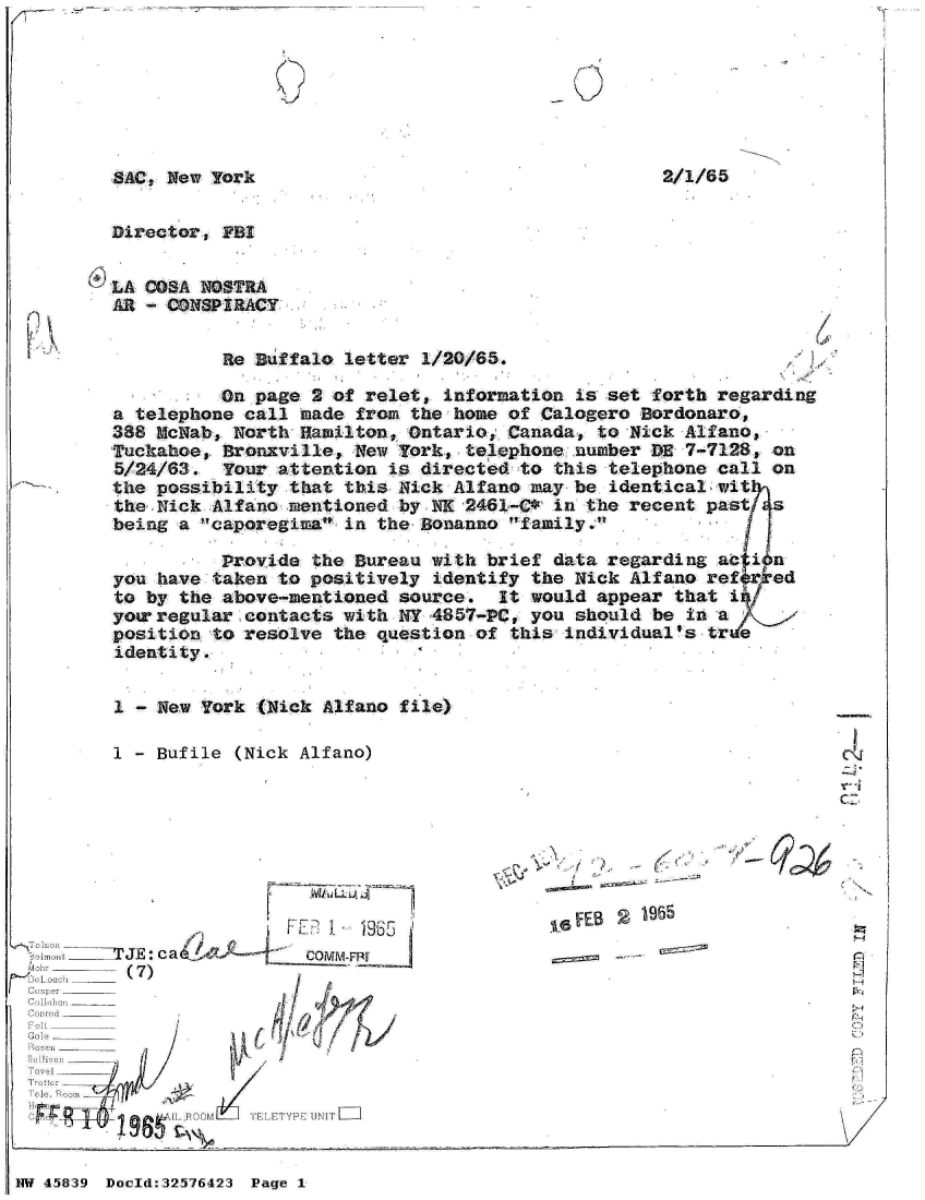 handle is hein.jfk/jfkarch34386 and id is 1 raw text is: 







SAC, New Yark                                       2


Director, FBI


LA COSA NOSTRA
AR - CONSPIRACY


          Re  Buffalo letter 1/20/65.

          On page  2 of relet, information  is set forth regarding
a telephone call  made from the home of Calogero  Bordonaro,
388 McNab, North  Hamilton, Ontario, Canada,  to Nick Alfano,
Tuckahoe, Bronxville,  New York, telephone  number DE 7-7128, on
5/24/63.  Your  attention is directed to  this telephone call on
the possibility  that this Nick Alfano may  be identical wit
the Nick Alfano  mentioned by NK 2461-C*  in the recent past  s
being a caporegiea  in the Bonanno family.

          Provide  the Bureau with brief  data regarding ac i n
you have taken  to positively identify the  Nick Alfano refer ed
to by the above-mentioned  source.  It would  appear that i
yor regular  contacts with NY 4857-PC, you  should be in a
position to resolve  the question of this  individual's tre
identity.


1 - New York  (Nick Alfano file)

I - Bufile  (Nick Alfano)


LLLA~


,  , i:IIIjE: c a&/ -     c~~P
ri~ Oach -l  (7)
1 i ibis  r  _________


Tovel
  Trotte


F~eES  1965


P1
~21


TELETYPE UNIT=


NW 45839 Doold:32576423 Page 1


C-


2/1/65


G d          IL FOOM
  .. I I . I 9W


