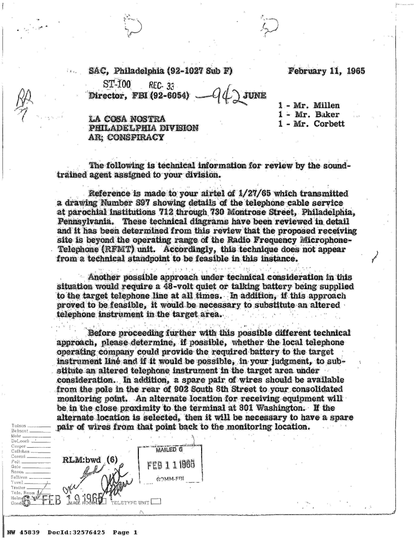 handle is hein.jfk/jfkarch34388 and id is 1 raw text is: 
'/


SAC,  Philadelphia (92-1027 Sub F)
   ST-TO      REC. 33
Director, FBI (92-8054)             UNE

LA  COSA  NOSTRA
PHILADELPHIA DIVISION
AR; CONSPIRACY


  February  11, 1965


1 - Mr. Millen
1 - Mr. Baker
1 - Mr. Corbett


                  The following is technical information for review by the sound-
          trained agent assigned to your division.

                 Reference  is made to your airtel of 1/27/65 which transmitted
          a drawing Number  897 showing details of the telephone cable service
          at parochial institutions 712 through 730 Montrose Street, Philadelphia,
          Pennsylvania.  These technical diagrams have been reviewed In detail
          and it has been determined from this review that the proposed receiving
          site is beyond the operating range of the Radio Frequency Microphone-
          Telephone (RFMT)  unit. Accordingly, this technique does not appear
          from  a technical standpoint to be feasible in this listance.

                 Another possible approach under technical consideration in this
          situation would require a 48-volt quiet or talking battery being supplied
          to the target telephone line at all times. In addition, if this approach
          proved to be feasible, it would be necessary to substitute an altered
          telephone instrument in the target area.

                 Before proceeding further with this possible different technical
          approach, please determine, if possible, whether the local telephone
          operating company could provide the required battery to the target
          instrument lin6 and if it would be possible, in your judgment, to sub-
          stitute an altered telephone instrument in the target area under
          consideration. In addition, a spare pair of wires should be available
          from the pole in the rear of 902 South 8th Street to your. consolidated
          monitoring point. An alternate location for receiving equipment will
          be in the close proximity to the terminal at 801 Washington. If the
          alternate location is selected, then it will be necessary to have a spare
    B_ pir of wires from that point   back to the .monitoring location.
Mobr________
DeLoach



T.Bo om_______
 L                      YENorIT
'Irott  r
o1 . Foo  __
Cmft         JIL:5 09H TLTYEUI


NW 45839 Doold:32576425 Page 1


.1 .


