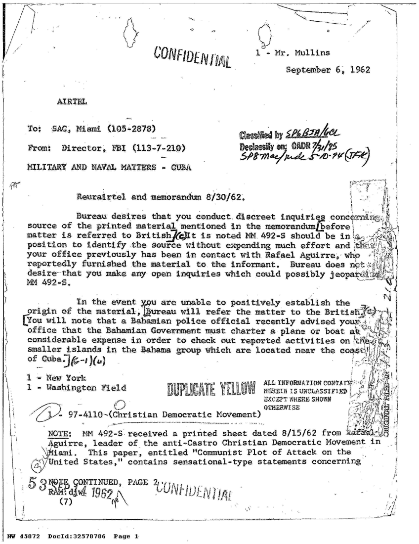 handle is hein.jfk/jfkarch34436 and id is 1 raw text is: 




                          CONFINVj            1  - Mr. Mullins
                                                    Septeber  6, 1962


       AIRTEL

 Tot  SAC, Miami (105-2878)

 Fram:  Director,  1Bi (113-7-210)                   040 a OCAR ,/f5

 MILITARY AND NAVAL MATTERS - CUBA


           Reurairtel and memorandum 8/30/62.

           Bureau desires that you conduct discreet inquiries conc    r
 source of the printed material mentioned in the memorandum beforew
 matter is referred to Britishff)t  is noted M 492-S should be in
 position to identify the source without expending much effort and
 your office previously has been in contact with Rafael Aguirre-v
 reportedly furnished the material to the informant. Bureau does no
 desire-that you make any open inquiries which could possibly jeopa
 NM 492-S.

           In the event ru  are unable to positively establish the
 origin of the material,  ureau will refer the matter to the Britis
lou  will note that a Bahamian police official recently advised you
office  that the Bahamian Government must charter a plane or boat
considerable  expense in order to check out reported activities on
smaller  islands in the Bahama group which are located near the
of  Cuba.JI-

1    New York
                                          i   eAt  INFaterlowM conTAun-Y
 1   Vashington Field                                Is untAS
                                                EXCPT WHERE SHOWN
                    -~~                         (MI VSE
       - 97-4110-(Christian Democratic Movement)                    '7i

     NOTE:  M  492-S received a printed sheet dated 8/15/62 from U(If
     Aguirre, leader of the anti-Castro Christian Democratic Movement in
     iami.   This paper, entitled Communist Plot of Attack on the
     nited  States, contains sensational-type statements concerning

           ONTI NUED PAGE 2
                         dj/


NW 45872 Doeld:32578786 Page 1


