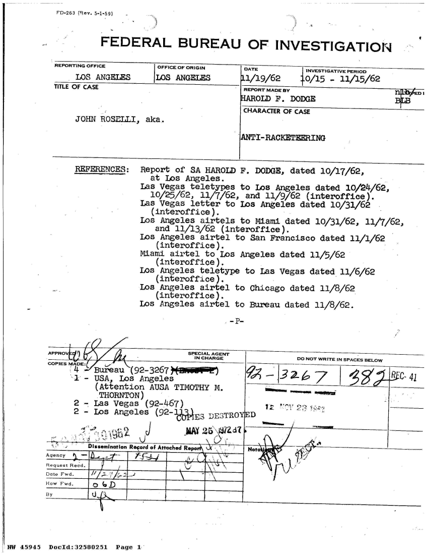 handle is hein.jfk/jfkarch34443 and id is 1 raw text is: FD-263 (Rev. 5-1-59)


FEDERAL BUREAU OF INVESTIGATION


REPORTING OFFICE     OFFICE OF ORIGIN
    LOS  ANGELES LOS ANGELES
TITLE OF CASE


    JOHN  ROSELLI, aka,


REFERENCES:


DATE         INVESTIGATIVE PERIOD
11/19/62     .O/15 - 11/15/62
REPORT MADE BY                      DI
HAROLD F. DODGE                BGB
CHARACTER OF CASE


ANTI-RACKETZERING


Report of SA HAROLD  F. DODGE, dated 10/17/62,
  at Los Angeles.
Las Vegas teletypes  to Los Angeles dated 10/24/62,
  10/25/62, 11/7/62,  and 11/9/62 (interoffice).
Las Vegas letter  to Los Angeles dated 10/31/62
  (interoffice).
Los Angeles airtels  to Miami dated 10/31/62, 11/7/62,
   and 11/13/62  (interoffice).
Los Angeles airtel  to San Francisco dated 11/1/62
   (interoffice).
Miami airtel to  Los Angeles dated 11/5/62
   (interoffice).
Los Angeles teletype  to Las Vegas dated 11/6/62
   (interoffice).
Los Angeles airtel  to Chicago dated 11/8/62
   (interoffice).
Los Angeles airtel  to Bureau dated 11/8/62.


        APPROV                       SPECIAL AGENT
             .                        IN CHARGE             DO NOT WRITE IN SPACES BELOW
        COPIES MADE:
              4   Bureau (92-3267.               1 I    3-                     RrC-41
                   -USA,' Los Angeles                          7    11.k~     53 __
                  (Attention AUSA TIMOTHY  M.
                  THORNTON)
              2 - Las Vegas (92-467)
              2-  Los Angeles (92-1AES   DESTROYD


                  Dissmination Reord of Attacoed Repoo d%  Not

        Request Recd.
        Date Fwd.
        How Fwd.
        By                __




NW 45945 Doold:32580251 Page 1


I


- P-


