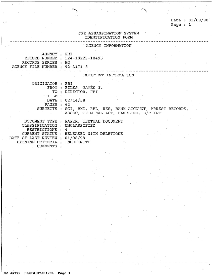 handle is hein.jfk/jfkarch34454 and id is 1 raw text is: 



Date   01/09/98
Page   1


JFK ASSASSINATION-SYSTEM
   IDENTIFICATION FORM


                              AGENCY INFORMATION

            AGENCY   FBI
     RECORD NUMBER   124-10223-10495
     RECORDS SERIES  HQ
AGENCY FILE NUMBER   92-3171-8

                             DOCUMENT INFORMATION

        ORIGINATOR   FBI
              FROM   FILES, JAMES J.
                TO   DIRECTOR,  FBI


   TITLE
   DATE
   PAGES
SUBJECTS


      DOCUMENT TYPE
      CLASSIFICATION
      RESTRICTIONS
      CURRENT STATUS
DATE OF LAST REVIEW
   OPENING CRITERIA
           COMMENTS


02/14/58
62.
SGI, BKG, REL, RES, BANK ACCOUNT,  ARREST RECORDS,
ASSOC, CRIMINAL ACT, GAMBLING,  B/F INT


  PAPER, TEXTUAL DOCUMENT
: UNCLASSIFIED
:4
  RELEASED WITH DELETIONS
  01/08/98
  INDEFINITE


NW 45792 Doeld:32584794 Page 1


