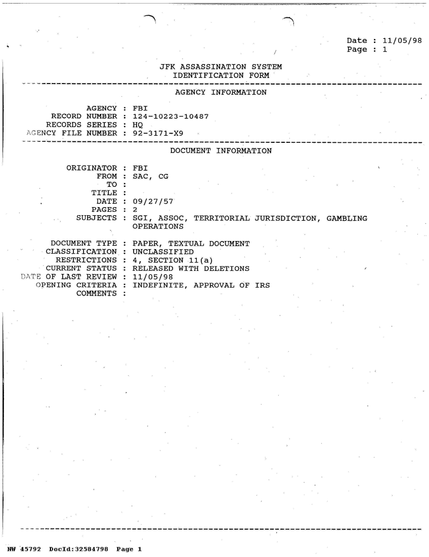 handle is hein.jfk/jfkarch34455 and id is 1 raw text is: 



Date : 11/05/98
Page : 1


JFK ASSASSINATION SYSTEM
   IDENTIFICATION FORM


                              AGENCY INFORMATION

            AGENCY : FBI
     RECORD NUMBER : 124-10223-10487
     RECORDS SERIES : HQ
AGENCY FILE NUMBER : 92-3171-X9

                             DOCUMENT INFORMATION


         ORIGINATOR
               FROM
                 TO
              TITLE
              DATE
              PAGES
           SUBJECTS


      DOCUMENT TYPE
      CLASSIFICATION
      RESTRICTIONS
      CURRENT STATUS
DATE OF LAST REVIEW
   OPENING CRITERIA
           COMMENTS


FBI
SAC, CG


09/27/57
2
SGI, ASSOC, TERRITORIAL JURISDICTION,  GAMBLING
OPERATIONS

PAPER, TEXTUAL DOCUMENT
UNCLASSIFIED
4, SECTION 11(a)
RELEASED WITH DELETIONS
11/05/98
INDEFINITE, APPROVAL OF  IRS


NW 45~792 Doeld:32584798 Page 1


