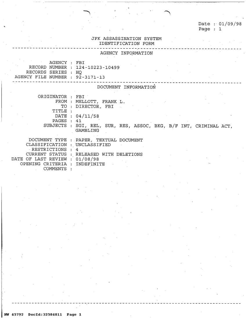 handle is hein.jfk/jfkarch34456 and id is 1 raw text is: 



                                                                 Date   01/09/98
                                                                 Page   1

                           JFK ASSASSINATION  SYSTEM
                              IDENTIFICATION FORM
-------------------------------------------------------------------------------
                              AGENCY  INFORMATION


            AGENCY
     RECORD NUMBER
     RECORDS SERIES
AGENCY FILE NUMBER


FBI
124-10223-10499
HQ
92-3171-13


DOCUMENT INFORMATION


         ORIGINATOR
               FROM
                 TO
              TITLE
              DATE
              PAGES
           SUBJECTS


      DOCUMENT TYPE
      CLASSIFICATION
      RESTRICTIONS
      CURRENT STATUS
DATE OF LAST REVIEW
   OPENING CRITERIA
           COMMENTS


  FBI
  MELLOTT, FRANK L.
  DIRECTOR, FBI

  04/11/58
  41
  SGI, REL, SUR, RES, ASSOC, BKG, B/F INT, CRIMINAL ACT,
  GAMBLING

  PAPER, TEXTUAL DOCUMENT
: UNCLASSIFIED
:4
:.RELEASED WITH DELETIONS
  01/08/98
  INDEFINITE


NW 45792 Doeld:32584811 Page 1


