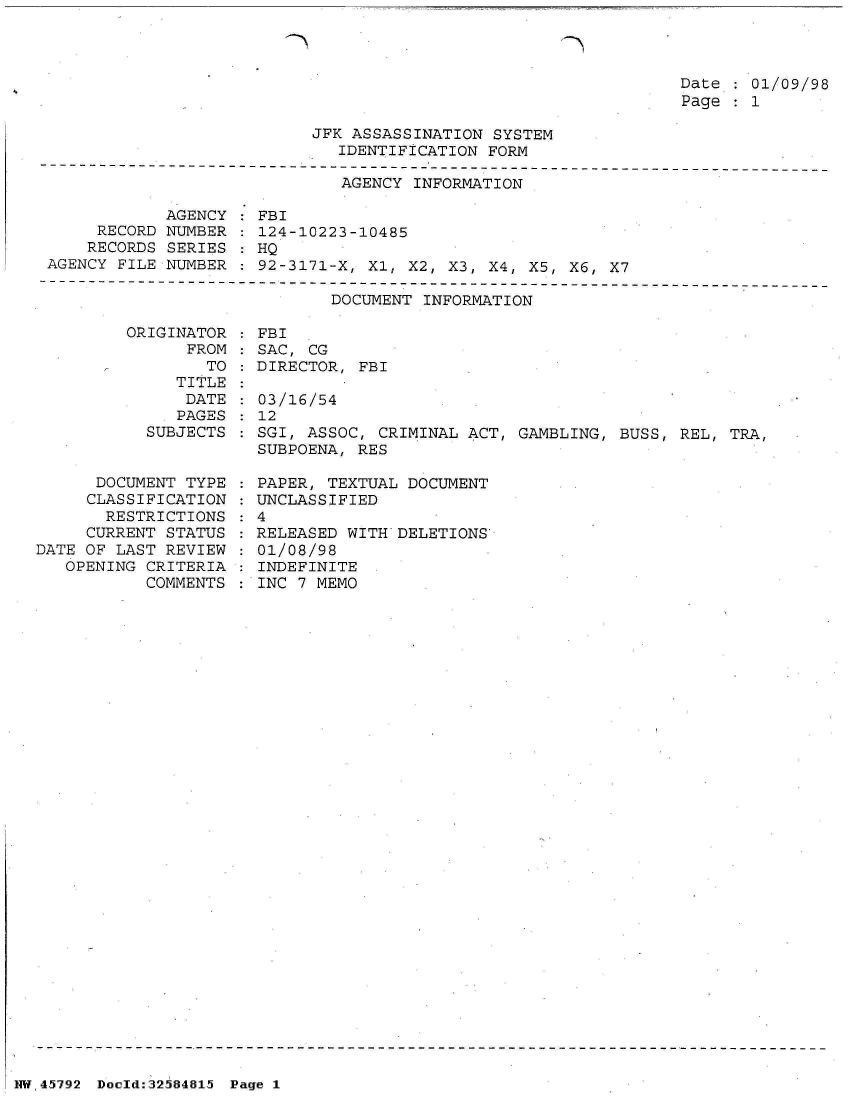 handle is hein.jfk/jfkarch34458 and id is 1 raw text is: 



Date : 01/09/98
Page   1


                           JFK ASSASSINATION  SYSTEM
                              IDENTIFICATION FORM
----------------------------------------------------------------
                              AGENCY  INFORMATION

             AGENCY   FBI
      RECORD NUMBER   124-10223-10485
      RECORDS SERIES  HQ
 AGENCY FILE NUMBER : 92-3171-X, Xl, X2, X3, X4, X5, X6, X7


DOCUMENT INFORMATION


ORIGINATOR
      FROM


                 TO
              TITLE
              DATE
              PAGES
           SUBJECTS


      DOCUMENT TYPE
      CLASSIFICATION
      RESTRICTIONS
      CURRENT STATUS
DATE OF LAST REVIEW
   OPENING CRITERIA
           COMMENTS


  FBI
  SAC, CG
  DIRECTOR, FBI

  03/16/54
  12
  SGI, ASSOC, CRIMINAL ACT, GAMBLING, BUSS, REL, TRA,
  SUBPOENA, RES

  PAPER, TEXTUAL DOCUMENT
  UNCLASSIFIED
:4
  RELEASED WITH DELETIONS
  01/08/98
  INDEFINITE
  INC 7 MEMO


NW45792 Doeld:32584815 Page 1


