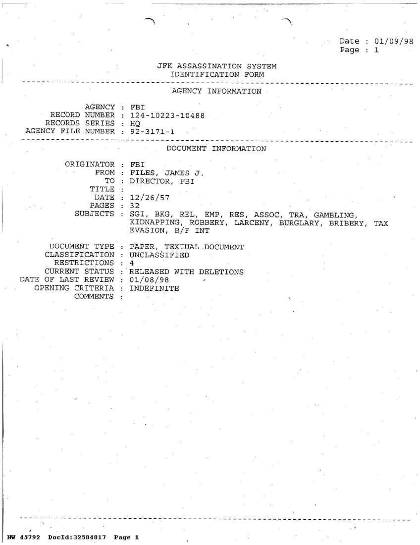 handle is hein.jfk/jfkarch34460 and id is 1 raw text is: 



Date   01/09/98
Page   1


JFK ASSASSINATION SYSTEM
   IDENTIFICATION FORM


                              AGENCY INFORMATION

            AGENCY  : FBI
     RECORD NUMBER  : 124-10223-10488
     RECORDS SERIES : HQ
AGENCY FILE NUMBER  : 92-3171-1


DOCUMENT INFORMATION


ORIGINATOR
      FROM
        TO
     TITLE
     DATE
     PAGES
  SUBJECTS


      DOCUMENT TYPE
      CLASSIFICATION
      RESTRICTIONS
      CURRENT STATUS
DATE OF LAST REVIEW
   OPENING CRITERIA
           COMMENTS


FBI
FILES, JAMES J.
DIRECTOR, FBI

12/26/57
32
SGI, BKG, REL, EMP, RES, ASSOC, TRA,  GAMBLING,
KIDNAPPING, ROBBERY, LARCENY, BURGLARY,  BRIBERY, TAX
EVASION, B/F INT


  PAPER, TEXTUAL DOCUMENT
: UNCLASSIFIED
:4
  RELEASED WITH DELETIONS
  01/08/98
  INDEFINITE


NW 45792 Doeld:32584817 Page 1



