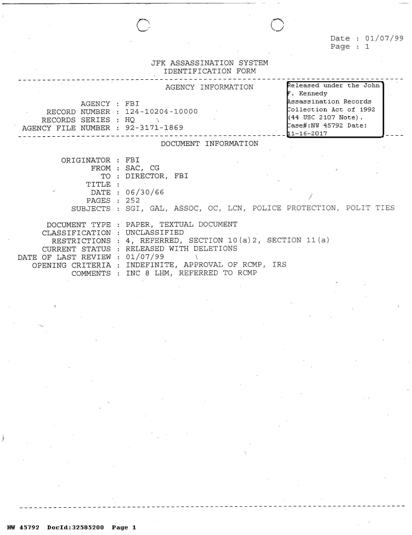 handle is hein.jfk/jfkarch34461 and id is 1 raw text is: 


C


O


Date   01/07/99
Page   1


JFK ASSASSINATION  SYSTEM
   IDENTIFICATION FORM


                               AGENCY INFORMATION

            AGENCY    FBI
     RECORD NUMBER    124-10204-10000
     RECORDS SERIES   HQ
AGENCY FILE NUMBER    92-3171-1869


DOCUMENT  INFORMATION


ORIGINATOR    FBI
      FROM  : SAC, CG
        TO    DIRECTOR, FBI


   TITLE
   DATE
   PAGES
SUBJECTS


      DOCUMENT  TYPE
      CLASSIFICATION
      RESTRICTIONS
      CURRENT STATUS
DATE OF LAST  REVIEW
   OPENING CRITERIA
           COMMENTS


06/30/66
252
SGI, GAL, ASSOC,  OC, LCN, POLICE PROTECTION,  POLIT TIES

PAPER, TEXTUAL  DOCUMENT
UNCLASSIFIED
4, REFERRED, SECTION  10(a)2, SECTION  11(a)
RELEASED WITH DELETIONS
01/07/99
INDEFINITE, APPROVAL  OF RCMP, IRS
INC 8 LHM, REFERRED  TO RCMP


.eleased under the John
r. Kennedy
.ssassination Records
:ollection Act of 1992
(44 USC 2107 Note).
:ase#:NY 45792 Date:
Ll-16-2017


NW 45792 Docld*325852OO Page 1


