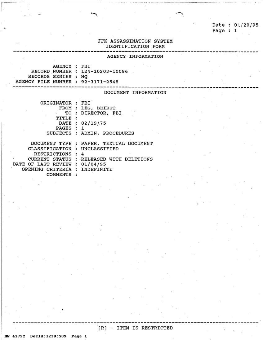 handle is hein.jfk/jfkarch34478 and id is 1 raw text is: 



Date : 01/20/95
Page : 1


JFK ASSASSINATION SYSTEM
   IDENTIFICATION FORM


AGENCY INFORMATION


            AGENCY
     RECORD NUMBER
     RECORDS SERIES
AGENCY FILE NUMBER


FBI
124-10203-10096
HQ
92-3171-2548


DOCUMENT INFORMATION


         ORIGINATOR
               FROM
                 TO
              TITLE
              DATE
              PAGES
           SUBJECTS

      DOCUMENT TYPE
      CLASSIFICATION
      RESTRICTIONS
      CURRENT STATUS
DATE OF LAST REVIEW
   OPENING CRITERIA
           COMMENTS


FBI
LEG, BEIRUT
DIRECTOR, FBI

02/19/.75
1
ADMIN, PROCEDURES

PAPER, TEXTUAL DOCUMENT
UNCLASSIFIED
4
RELEASED WITH DELETIONS
01/Q4/95
INDEFINITE


[R) - ITEM IS RESTRICTED


NW 45~792 Doeld:32585589 Page 1


