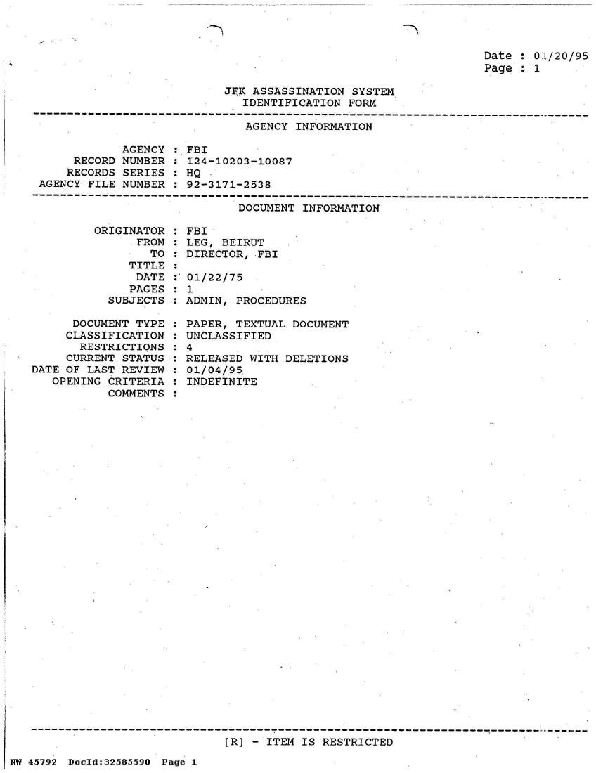 handle is hein.jfk/jfkarch34479 and id is 1 raw text is: 

-N


Date : 01/20/95
Page : 1


JFK ASSASSINATION SYSTEM
   IDENTIFICATION FORM


AGENCY INFORMATION


            AGENCY
     RECORD NUMBER
     RECORDS SERIES
AGENCY FILE NUMBER


: FBI
: 124-10203-10087
: HQ
: 92-3171-2538


DOCUMENT INFORMATION


         ORIGINATOR
               FROM
                 TO
              TITLE
              DATE
              PAGES
           SUBJECTS

      DOCUMENT TYPE
      CLASSIFICATION
      RESTRICTIONS
      CURRENT STATUS
DATE OF LAST REVIEW
   OPENING CRITERIA
           COMMENTS


: FBI
: LEG, BEIRUT
: DIRECTOR, FBI

: 01/22/75
:1
: ADMIN, PROCEDURES

: PAPER, TEXTUAL DOCUMENT
  UNCLASSIFIED
:4
: RELEASED WITH DELETIONS
: 01/04/95
  INDEFINITE


[R] - ITEM IS RESTRICTED


NW 45~792 Doeld:3258.59O Page 1


