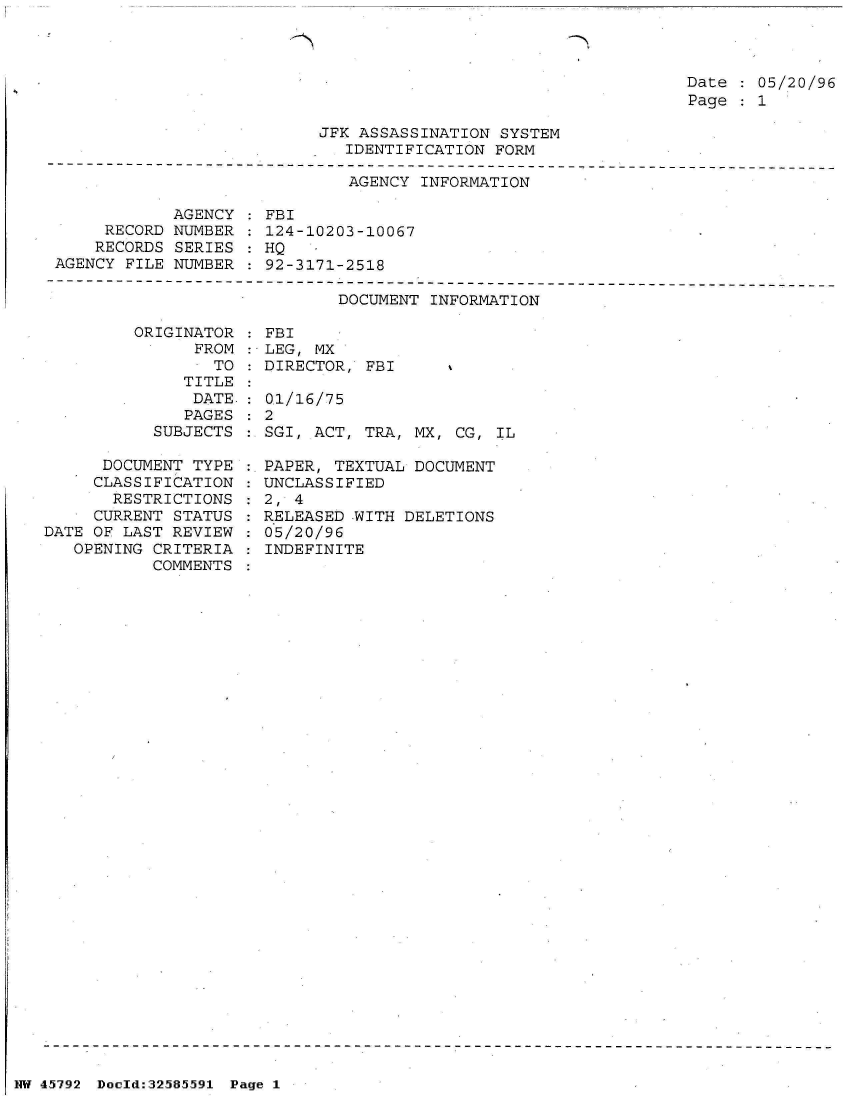 handle is hein.jfk/jfkarch34480 and id is 1 raw text is: 



Date   05/20/96
Page   1


JFK ASSASSINATION SYSTEM
   IDENTIFICATION FORM


AGENCY INFORMATION


            AGENCY
     RECORD NUMBER
     RECORDS SERIES
AGENCY FILE NUMBER


         ORIGINATOR
               FROM
               . TO
               TITLE
               DATE:
               PAGES
           SUBJECTS

      DOCUMENT TYPE
      CLASSIFICATION
      RESTRICTIONS
      CURRENT STATUS
DATE OF LAST REVIEW
   OPENING CRITERIA
           COMMENTS


FBI
124-10203-10067
HQ
92-3171-2518


        DOCUMENT INFORMATION

FBI
LEG, MX
DIRECTOR, FBI

0.1/16/75
2
SGI, ACT, TRA, MX,  CG, IL

PAPER, TEXTUAL DOCUMENT
UNCLASSIFIED
2, 4
RELEASED -WITH DELETIONS
05/20/96
INDEFINITE


NW 45792 Doeld:32585591 Page 1


