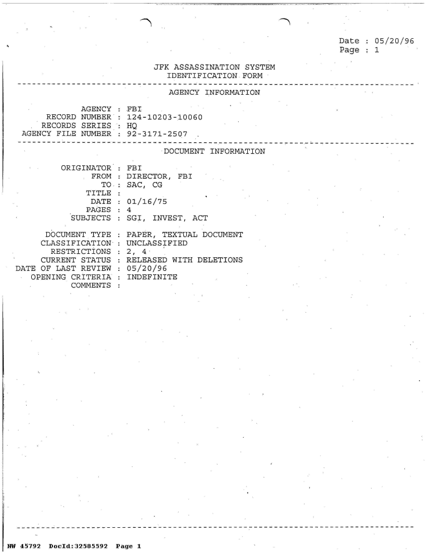 handle is hein.jfk/jfkarch34481 and id is 1 raw text is: 



Date   05/20/96
Page   1


JFK ASSASSINATION SYSTEM
   IDENTIFICATION FORM


                              AGENCY INFORMATION

            AGENCY  :FBI
     RECORD NUMBER   124-10203-10060
     RECORDS SERIES : HQ
AGENCY FILE NUMBER   92-3171-2507


DOCUMENT INFORMATION


         ORIGINATOR
               FROM
                 TO
              TITLE
              DATE
              PAGES
           SUBJECTS

      DOCUMENT TYPE
      CLASSIFICATION
      RESTRICTIONS
      CURRENT STATUS
DATE OF LAST REVIEW
   OPENING CRITERIA
           COMMENTS


  FBI
  DIRECTOR, FBI
  SAC, CG

  01/16/75
:4
  SGI, INVEST, ACT

  PAPER, TEXTUAL DOCUMENT
  UNCLASSIFIED
  2, 4
  RELEASED WITH DELETIONS
  05/20/96
  INDEFINITE


NW 45i792 Doeld:32585592 Page 1


