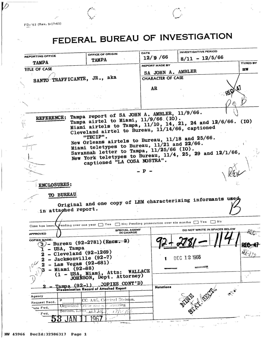 handle is hein.jfk/jfkarch34493 and id is 1 raw text is: 


FD--63 (Rev. 9-17-65)


          FEDERAL BUREAU OF INVESTIGATION

REPORTING OFFICE       -  -OORIGIN       DAE          INVESTIGATIVE PERIOD
   TAMPA               TAMPA              12/:9 /66    8/11 - 12/5/66
                                         REPORT MADE BY                     TYPED BY
TITLE OF CASE
                                          SA JOHN  A. AMBLER
   SANO   TRFICANTE, JR., aka            CHARACTER OF CASE
                                            AR




    REFERENCE:  Tampa  report of SA  JOHN A. AMBLER,  11/9/66.  
                Tampa  airtel to Miami,  11/9/66.,(10).
                Miami  airtels to Tampa,  11/10, 14,-21,  24 and  12/6/66.  (10)
                Cleveland  airtel to  Bureau, 11/14/66,  captioned
                     TECIP.
                New Orleans  airtels  to Bureau   11/18 and 25/66.
                Miami  teletypes  to Bureau, 11/21  and 22/66.
                Savannah  letter  to Tampa, 11/25/66  (10).
                New  York teletypes  to Bureau,  11/4,.25, 29  and 12/1/66,
                     captioned  LA COSA NOSTRA.
                                         P-

     ENCLOSURES:

        TO  BUREAU

            Original and  one copy of  LHM characterizing  informants  use
     in  atta  ed report.

  Case has been:  ending over one year  Yes  0  No; Pending prosecution over six months  =  Yes  E] No
                                SPECIAL AGE            DO NOT WRITE IN SPACES BELOW
  APPROVED                       IN CL-ARGE
  comADE:Bureau   (92-2781) (EnCS   )*
      1 - USA,  Tampa
      2 - Cleveland  (92-1269)
      2 - Jacksonville   (92-7)                  1  D   121966
      2 - Las  Vegas (92-681)
        - Miami  (92-88)
           (1 - USA  Miami   Attn:  WALLACE                                  -_-
                ( HkSON,  Dept. Attorney)
           2 - Tamp  (~2.1  OPIES CONITD)
           Dissemination Record of Attached Report  Notations
  Agency
  Request Recd.     Csi n.
  -)ate Fwd.
      Fw~d.  CC!A01t, I-' 4,


Doold:32586317 Page 1


NW 45966


