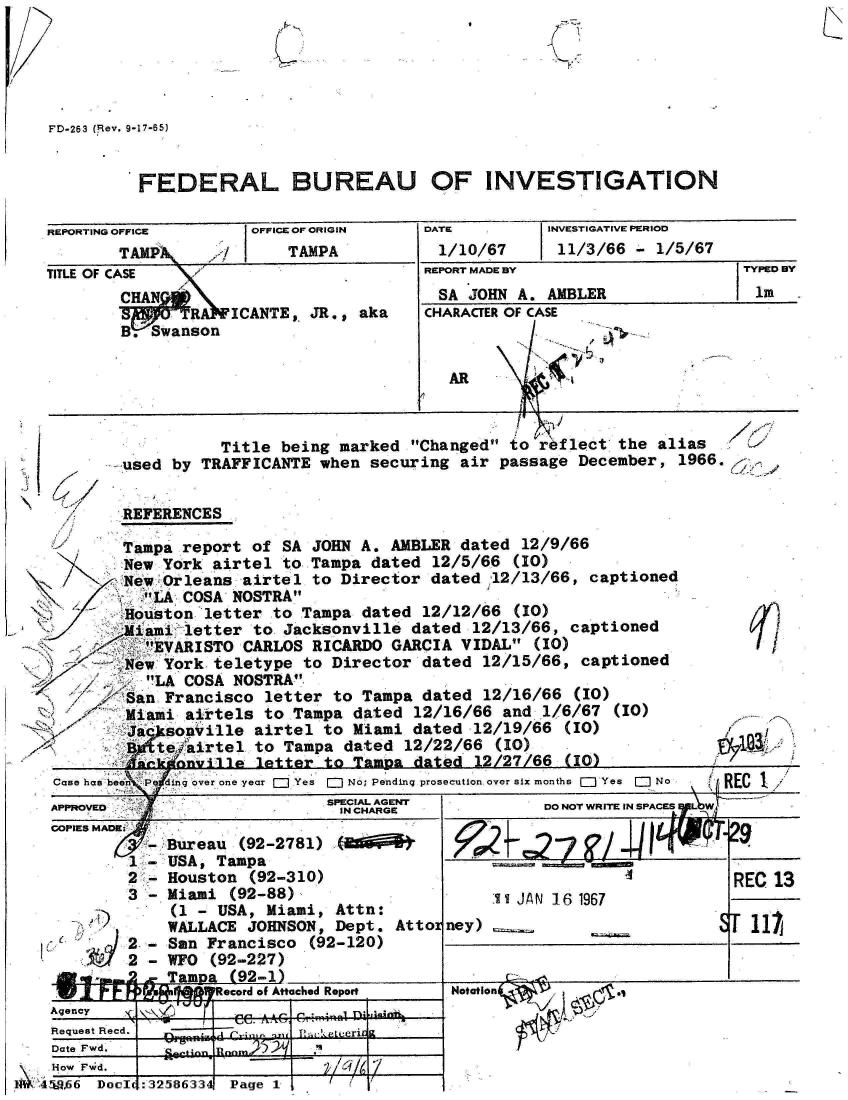 handle is hein.jfk/jfkarch34494 and id is 1 raw text is: 





FD-263 (iRev. 9-17-65)


         FEDERAL BUREAU OF INVESTIGATION

REPORTING OFFICE     OFFICE OF ORIGIN  DATE        INVESTIGATIVE PERIOD
       TAPk       f      TAMPA          1/10/67     11/3/66  - 1/5/67
TITLE OF CASE                          REPORT MADE BY                  TYPED BY
        CHAN                            SA JOHN A. AMBLER                Im
               . SICANTE,  JR., aka    CHARACTER OF CASE
         . SwansonA

                                         AR


            Title being marked Changed to  eflect the al
-used  by TRAFFICANTE when securing air passage December,


REFERENCES

Tampa   report of SA JOHN A. AMBLER dated 12/9/66
  New York airtel to Tampa dated 12/5/66  (10)
  New Orleans airtel to Director dated .12/13/66, captioned
    LA COSA NOSTRA
  Houston letter to Tampa dated 12/12/66  (10)
  Miami letter to Jacksonville dated 12/13/66, captioned
    EVARISTO CARLOS RICARDO GARCIA VIDAL  (10)
  New York teletype to Director dated 12/15/66, captioned
     LA COSA NOSTRA
  San Francisco letter to Tampa dated 12/16/66  (10)
  Miami airtels to Tampa dated 12/16/66 and  1/6/67 (10)
  Ja  sonville airtel to Miami dated 12/19/66  (10)
  B  teiirtel  to Tampa dated 12/22/66  (10)
  Anek oiqle   letter to Tampa dated  12/27/66 (IO)


ias
1966.


6f


£


Case has been P ingover r Yes [ No; Pending prosecution over six months ( Yes ] No
APPROVED                    SPE CAGE               DO NOT WRITE IN SPACES YLW


COPIES MADRK-
         -
         2-
         3-


   I?)


-


2-
2
2


Bureau (92-2781)   bd  f
USA, Tampa
Houston (92-310)
Miami (92-88)
(1 - USA, Miami, Attn:
WALLACE JOHNSON, Dept. Attor
San Francisco  (92-120)
WFO (92-227)
Tampa (92-1)


W  I 1~ F- ~ * j~I7i~1~Record of Attacbed Report


Agency ee T10 ini
Request Recd.
Date Fwd.    ei  Erm


    How Fw~d.
M1 .45&a66 Doec


IIILUI~L
:32.~86:3:3~  Page  1 / V


29


                              REC 13
     .1t JAN 161967
ney)                        ST1i


Notaion    ,


Page 1,


5?/ _Ulq(v-


,a~ ..,-1)


-
-
-


:32586334


( I it



