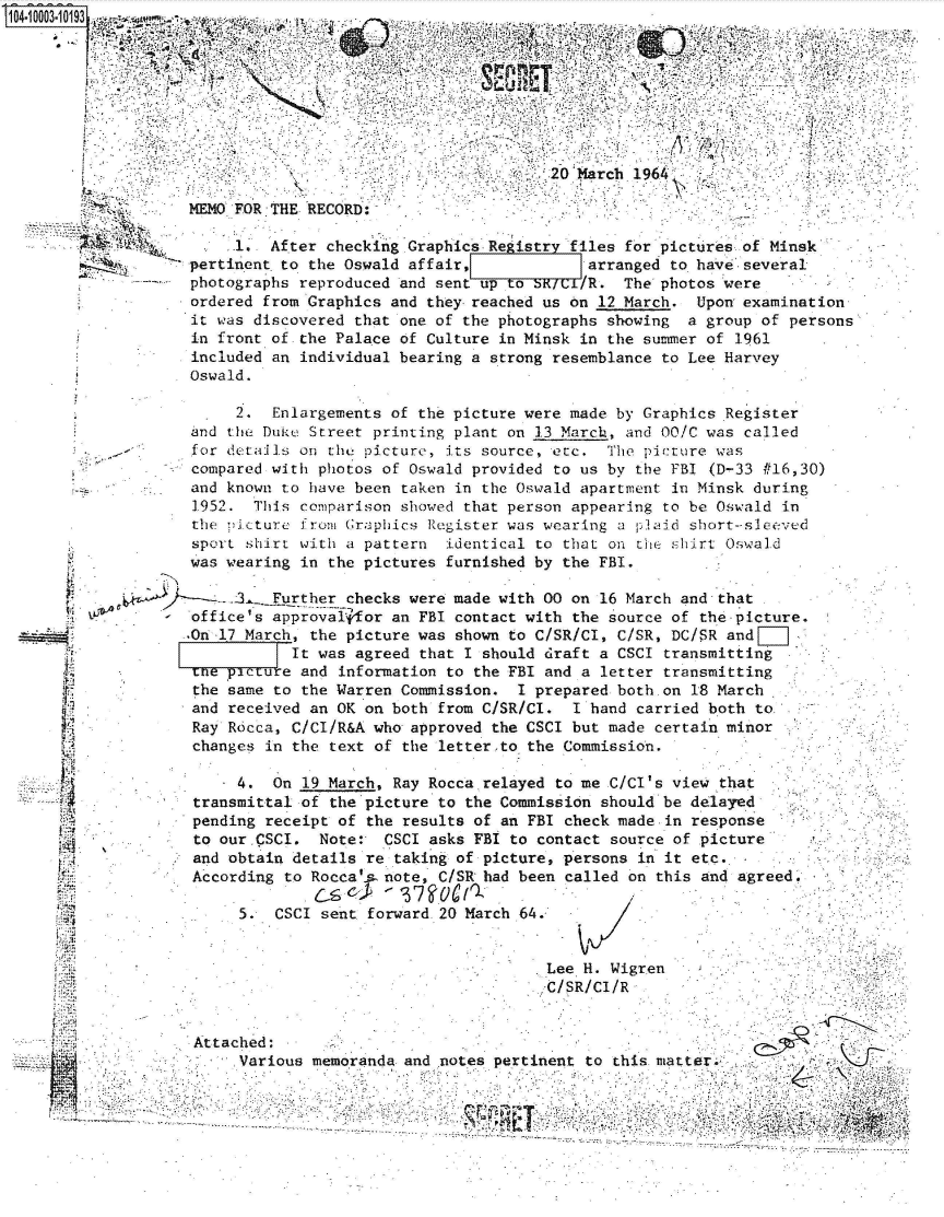 handle is hein.jfk/jfkarch35621 and id is 1 raw text is: 


             is t,.




                                        20 March 1964'

MEMO FOR THE RECORD:-

     1.  After checking Graphics Registr  files for pictures of Minsk
pertinent. to the Oswald affair,            arranged to have-several
photographs reproduced and sent up to S    /R.  The photos were
ordered from Graphics and they reached us on 12 March.  Upon examination
it was discovered that one of the photographs showing  a group  of persons
in front of the Palace of Culture in Minsk in the summer of  1961
included an individual bearing a strong resemblance to Lee Harvey
Oswald.


     2.   Enlargements of the picture were made by Graphics Register
and  the Dukue Street printing plant on 13 March, and 00/C was called
for details  on the picture, its source, etc.  The pcture  was
compared with  photos of Oswald provided to us by the FBI (D-33 #16,30)
and known  to have been taken in the Oswald apartment in Minsk during
1952.  This  comparison showed that person appearing to be Oswald in
the  picture from Graphics Register was wearing a plaid short-sleeved
sport  shirt with a pattern  identical to that on tHe shirt Oswald
was wearing  in the pictures furnished by the FBI.

   .3A .Further   checks were made with 00 on 16 March and that
office's  approva 1for an FBI contact with the source of the-picture.
.On 17 March, the picture was shown to C/SR/Cl, C/SR, DC/SR and
            It was agreed that I should draft a CSCI transmitting
 the petre   and information to the FBI and a letter transmitting
 the same to the Warren Commission.  I prepared both.on 18 March
 and received an OK on both from C/SR/CI.  I hand carried both to
 Ray Rdcca, C/CI/R&A who approved the CSCI but made certain minor
 changes in the text of the letter.to the Commission.

      4.  On 19 March, Ray Rocca relayed to me C/Cl's view that
 transmittal of the picture to the Commission should be delayed
 pending receipt of the results of an FBI check made-in response
 to our.CSCI.  Note:- CSCI asks FBI to contact source of picture
 and obtain details re taking of picture, persons in it etc.
 According to Rocca's note, C/SR had been called on this and agreed.
              C-s       '37 0'
      5.  CSCI sent forward 20 March 64.        /


Attached:
     Various


                         .Lee. H. Wigren
                         -C/SR/Cl/R



memoranda and notes pertinent to this matter


d.

IL~

PA.

A
VI
.4.



I


