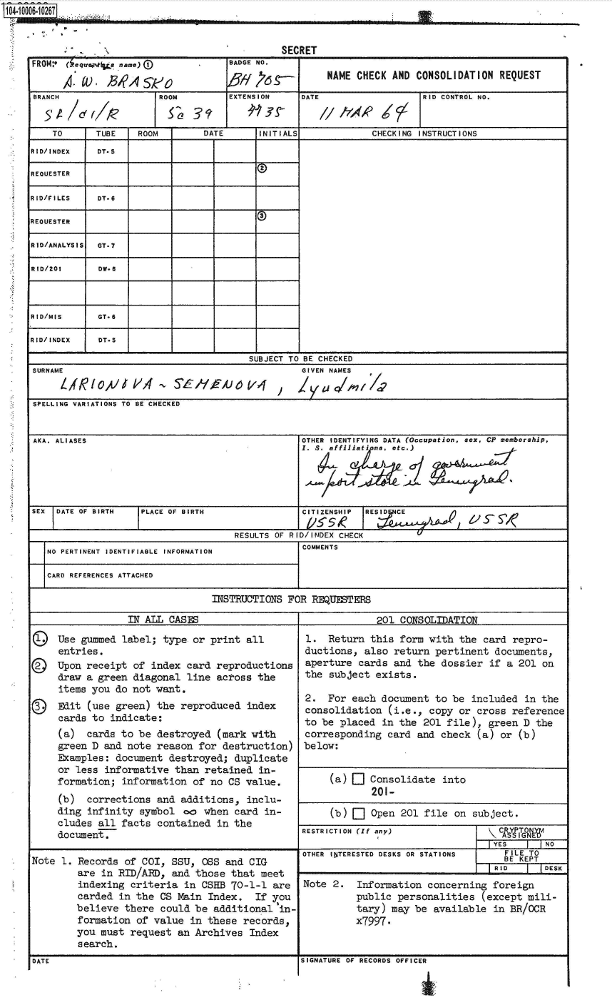 handle is hein.jfk/jfkarch35722 and id is 1 raw text is: 1 04.1000_6.10267...-


DATE


SIGNATURE OF RECORDS OFFICER


                                         SECRET
FROM.- eqwa  a name)            BADGE NO.

        a.U), / B 'A     S-  NAME CHECK AND CONSOLIDATION REQUEST
BRANCH               ROOM       EXTENSION   DATE                RID CONTROL NO.


    TO     TUBE  ROOM       DATE     INITIALS          CHECKING INSTRUCTIONS
RID/INDEX  DT-5

REQUESTER

RID/FILES  DT.6

REQUESTER

RID/ANALYSIS GT.7

RID/201    DW.6



RID/MIS    GT*6

RID/INDEX  DT-5

                                   SUBJECT TO BE CHECKED
SURNAME                                     GIVEN NAMES
     1/R/0,4/ VLA      5A,;
SPELLING VARIATIONS TO BE CHECKED


AKA. ALIASES                                OTHER IDENTIFYING DATA (Occupation, sex, CP membership,
                                            Z. S. affillations, etc.)





SEX DATE OF BIRTH PLACE OF BIRTH            CITIZENSHIP IRESD C E, S

                                 RESULTS OF RID/INDEX CHECK
   NO PERTINENT  IDENTIFIABLE  INFORMATION       COMMENTS

   CARD REFERENCES ATTACHED

                             INSTRUCTIONS FOR REQUESTERS

                IN ALL CASES                            201 CONSOLIDATION

k&  Use gummed label; type or print all      1. Return this form with the card repro-
     entries.                               ductions, also return pertinent documents.
Q©  Upon receipt of index card reproductions     aperture cards and the dossier if a 201 on
     draw a green diagonal line across the        the subject exists.
     items you do not want.
     Edit2.                                     For each document to be included in the
  carEdito uegn)te rpoue ne   consolidation (i.e., copy or cross reference
     cards to indicate:
                                            to be placed in the 201 file), green D the
     (a) cards to be destroyed (mark with         corresponding card and check (a) or (b)
     green D and note reason for destruction) below:
     Examples: document destroyed; duplicate
     or less informative than retained in-
     formation; information of no CS value.     (a)    Consolidate into
     (b) corrections and additions, inclu-
     ding infinity symbol co when card in-       (b)   Open 201 file on subject.
     cludes all facts contained in the
     document.                              RESTRICTION (If a ny)           NI&
                                            OTHER IbTERESTED DESKS OR STATIONS   FILE TO
Note  c. Records of COI, SSU, 0rs and CIGefE
        are in RID/AIp, and those that meet                                Ree    DE
        indexing criteria in CSHB 70-1-1 are     Note 2.   Information concerning foreign
        carded in the CS Main Index.    If you            public personalities (except mili-
        believe there could be additional(in-              tary) may be available in BR/OCR
        formation of value in these records,         x7997.
        you must request an Archives Index
        search,
DATE                                        SIGNATURE OFCOI RECORSDan CIGFICKEP


