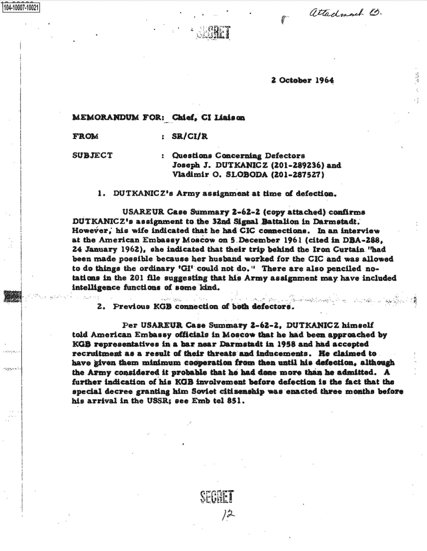 handle is hein.jfk/jfkarch35752 and id is 1 raw text is: 104-1 0007-1 0021







                                                          2 October 1964



               MEMORANDUM FOR: Chief, Cl Uaison

               FROM               : SR/CIAL

               SUBJECT            :  Questions Concerning Defectors
                                     Joseph J. DUTKANICZ  (201-289236) and
                                     Vladimir 0. SLOBODA  (201-287527)

                    1.  DUTKANICZs   Army  assignment at time of defection.

                          USAREUR  Case Summary -62-2   (copy attached) confirms
               DUTKANICZ's   assignment to.the 32ad Signal )attalion in Darmstadt.
               However,' his wife indicated that he had CIC connections. In an interview
               at the American Embassy Moscow  on S-December 1961 (cited in DBA-288,
               24 January 1962), she indicated that their trip behind the Iran Curtain. had
               been made possible because her husband worked for the CIC and was allowed
               to do things the ordinary 'GI could not do. There are also penciled no-
               tations in the 201 flie suggesting that his Army assignment may have included
               intelligence functions of some Idnd.

                    2.  Previous KGB connection of beth defectors.

                          Per USAREUR  Case  Summary  2-68-2, DUTKANICZ  himself
               told American Embassy officials in Mosco* that he had been approached by
               KGS  representatives in a bar near Darmstadt in 1958 and had accepted
               recruitment as a result of their threats and Inducements. He claimed to
               have liven them minimum casperation from then until his defection, although
               the Army coaidered it probable that ho had done more than he admitted. A
               further indication of his KGB involvement before defection is the fact that the
               special decree granting him Soviet citisenship was enacted three mothe before
               his arrival in the USSR; see Emb tel 851.









                                           SEORET


