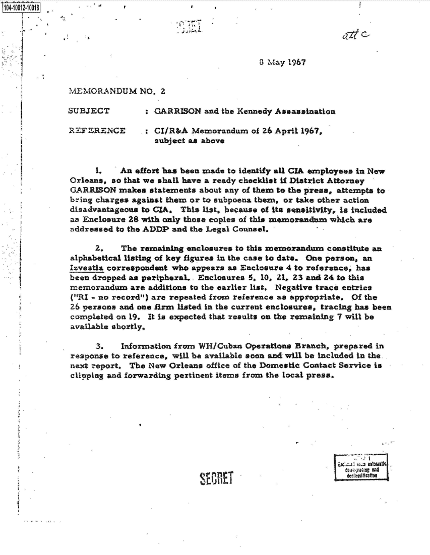 handle is hein.jfk/jfkarch35792 and id is 1 raw text is: 10410012-10018                        *    *








              MEMORANDUM NO. 2

              SUBJECT         : GARRISON  and the Kennedy Assassination

              REFERENCE : CI/R&A Memorandum of 26 April 1967.
                                subject as above


                   1.    An effort has been made to identify all CIA employees in New
              Orleans, so that we shall have a ready checklist if District Attorney
              GARRISON  makes  statements about any of them to the press, attempts to
              bring charges against them or to subpoena them, or take other action
              disadvantageous to CIA. This list, because of its sensitivity, is included
              as Enclosure 28 with only those copies of this memorandum which are
              addressed to the ADDP and the Legal Counsel.

                   2.    The remaining nclosures to this memorandum constitute an
              alphabetical listing of key figures in the case to date. One person, an
              Izvestia correspondent who appears as Enclosure 4 to reference, has
              been dropped as peripheraL . Enclosures 5, 10, 21, 23 and 24 to this
              memorandum   are additions to the earlier list, Negative traci entries
              (RI - no record) are repeated from reference as appropriate. Of the
              26 persons and one firm listed in the current enclosures, tracing has been
              completed on 19. It is expected that results on the remaining 7 will be
              available shortly.

                   3.    Information from WH/Cuban Operations Branch, prepared in
              response to reference, will be available soon and will be Included in the-
              next report. The New Orleans office of the Domestic Contact Service is
              clipping and forwarding pertinent items from the local press.









                                                                        Im-lout sat
                                            MEste


