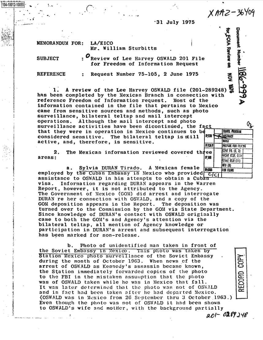 handle is hein.jfk/jfkarch35803 and id is 1 raw text is: 104-10012-10055- : .






           MEMORANDUM FOR:


           SUBJECT


           REFERENCE


C,


*31 July 1975


  LA/EICO
  Mr. William Sturbitts

0Review  of Lee Harvey OSWALD 201 File
  for Freedom of Information Request

  Request Number 75-105, 2 June 1975


     1.  A review of  the Lee Harvey OSWALD file (201-289248)
has been completed by  the Mexican Branch in connection with
reference Freedom of  Information request.  Most of the
information contained  in the file that pertains to Mexico
came from sensitive sources  and methods, such as photo
surveillance, bilateral  teltap and mail intercept
operations.  Although  the mail intercept and photo
surveillance activities  have been dicontinued, the fact  _
that they were  in operation in Mexico continues to be     TR
considered sensitive.   The bilateral teltap is still P A   W
active, and, therefore,  is sensitive.


     2.  The Mexican  information reviewed covered th:
areas:


ee
FRa


RAMj


RY3AT UEST.


         a.  Sylvia DURAN Tirado.  A  Mexican female        D01
employed by the Cuban Embassy  in Mexico who provided  Cw-i-
assistance to OSWALD  in his attempts to obtain a Cub u
visa.  Information regarding  DURAN appears in the Warren
Report, however,  it is not attributed to the Agency.
The Government of Mexico  (GOM) did arrest and interrogate
DURAN re her connection  with OSWALD, and a copy of the
GOM deposition appears  in the Report.  The deposition was
turned over to  the Commission by the GOM via State Department.
Since knowledge  of DURAN's contact with OSWALD originally
came to both  the GOM's and Agency's attention via the
bilateral  teltap, all mention of Agency knowledge or
participation  in DURAN's arrest and subsequent interrogation
has been marked  for non-release,

         b.   Photo of unidentified man taken in front of
the Soviet  Embassy in 7exico.  This photo was taken by
Station Mexico  photo surveillance of the Soviet Embassy
during  the month of October 1963.  When news of the
arrest of  OSWALD as Kennedy's assassin became known,
the Station  immediately forwarded copies of the photo
to  the FBI in the mistaken assumption that the photo
was  of OSWALD taken while he was in Mexico that fall.
It was  later determined thrat the photo was not of OSWALD
and  in fact had been taken after he had departed Mexico.
(OSWALD  was in Mexico from 26.September thru 3 October-1963.)
Even  though the photo was not of OSWALD it had been shown
to  OSWALD's wife and mottLer, with the background partially


I z.
S. C
*  3.
S


a


C)


