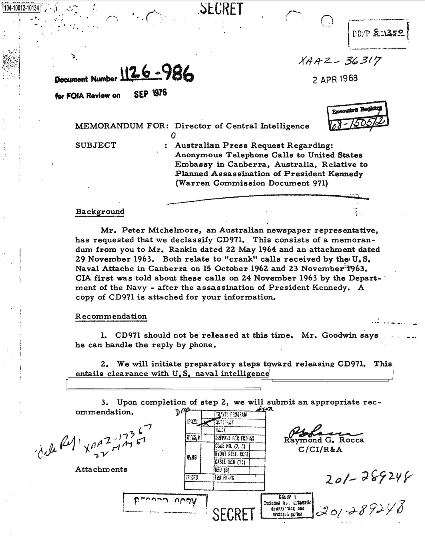 handle is hein.jfk/jfkarch35816 and id is 1 raw text is: 
.6LUREr


(


Doumnt  Number 19BA

for FOIA Review on  SEP 1976


MEMORANDUM FOR: Director of Central   Intelligence
                    0


SUBJECT


2 APR 1968


: Australian Press Request Regarding:
  Anonymous Telephone Calls to United States
  Embassy  in Canberra, Australia, Relative to
  Planned Assassination of President Kennedy
  (Warren Commission Document 971)


Background

     Mr.  Peter Michelmore, an Australian newspaper representative,
has requested that we declassify CD971.. This consists of a memoran-
dum from you to Mr. Rankin dated 22 May 1964 and an attachment dated
29 November 1963. Both relate to crank calls received by the U.S.
Naval Attache in Canberra on 15 October 1962 and 23 Novemberl1963.
CIA first was told about these calls on 24 November 1963 by the Depart-
ment of the Navy - after the assassination of President Kennedy. A
copy of CD971 is attached for your information.

Recommendation

     1. CD971 should not be released at this time. Mr. Goodwin says
he can handle the reply by phone.

     2,  We will initiate preparatory steps t ward releasing CD971. This
entails clearance with U,.5, naval intelligen c


.it  L


     3.  Upon completion of step 2, we will submit an appropriate rec-
ommendation.                 Tva ,

              '-7              ____   _
          1            F1 __ _ RrPNaymond G. Rocca
    fl  I4j/~ ES.g.) ~C/CI/R&A
                             CAILE 111A 0L
Attachments                _Ife (a)





                            SECRET       :       so/


K


VD/PILU0


