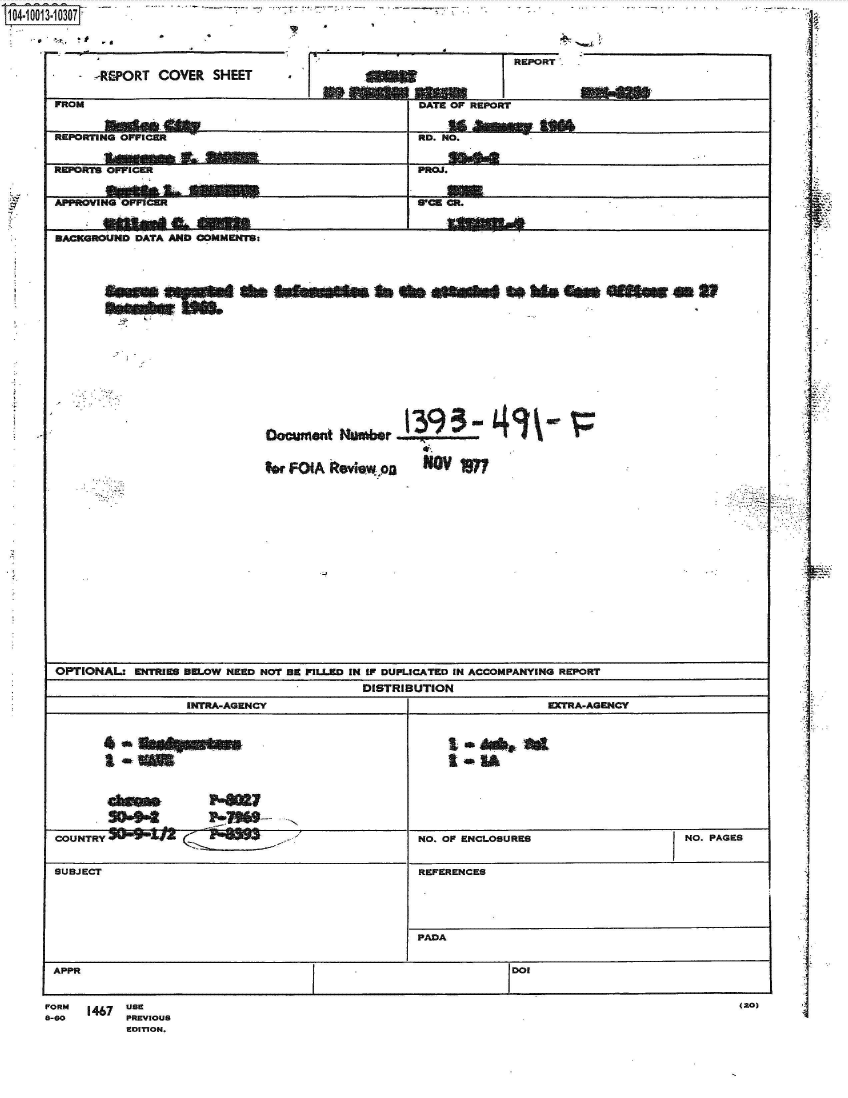 handle is hein.jfk/jfkarch35846 and id is 1 raw text is: 104-1013-10307



                                                                     REPORT
            -REPORT COVER   SHEET


(20)


FORM  1467 USE
8-60       PREVIOUS
           EDITION.


1


FROM                                              DATE OF REPORT

                                                         soM
REPORTING OFFICER                                 RD. NO.


REPORTS OFPICER                                   PROJ.


APPROVING OPPICER SPCB CR.


BACKGROUND DATA AND COMMENTS:
















                                         ~ 3939-
                             ocument   Nuwmr


                             $or FOIA  oviewpo    NO    W

















OPTIONAL:  ENTRIES am.OW NEED NOT BE FILLED IN I DUPLICATED IN ACCOMPANYING REPORT
                                          DISTRIBUTION
                  INTRA-AGENCY                                     ERTRA-AGENCY



        & l1111                                       t *ob 1A





        504         P~magge-
COUNTRY                                           NO. OF ENCLOSURES                   NO. PAGES


SUBJECT                                           REFERENCES





                                                  PADA


APPR                                                          IDOI


