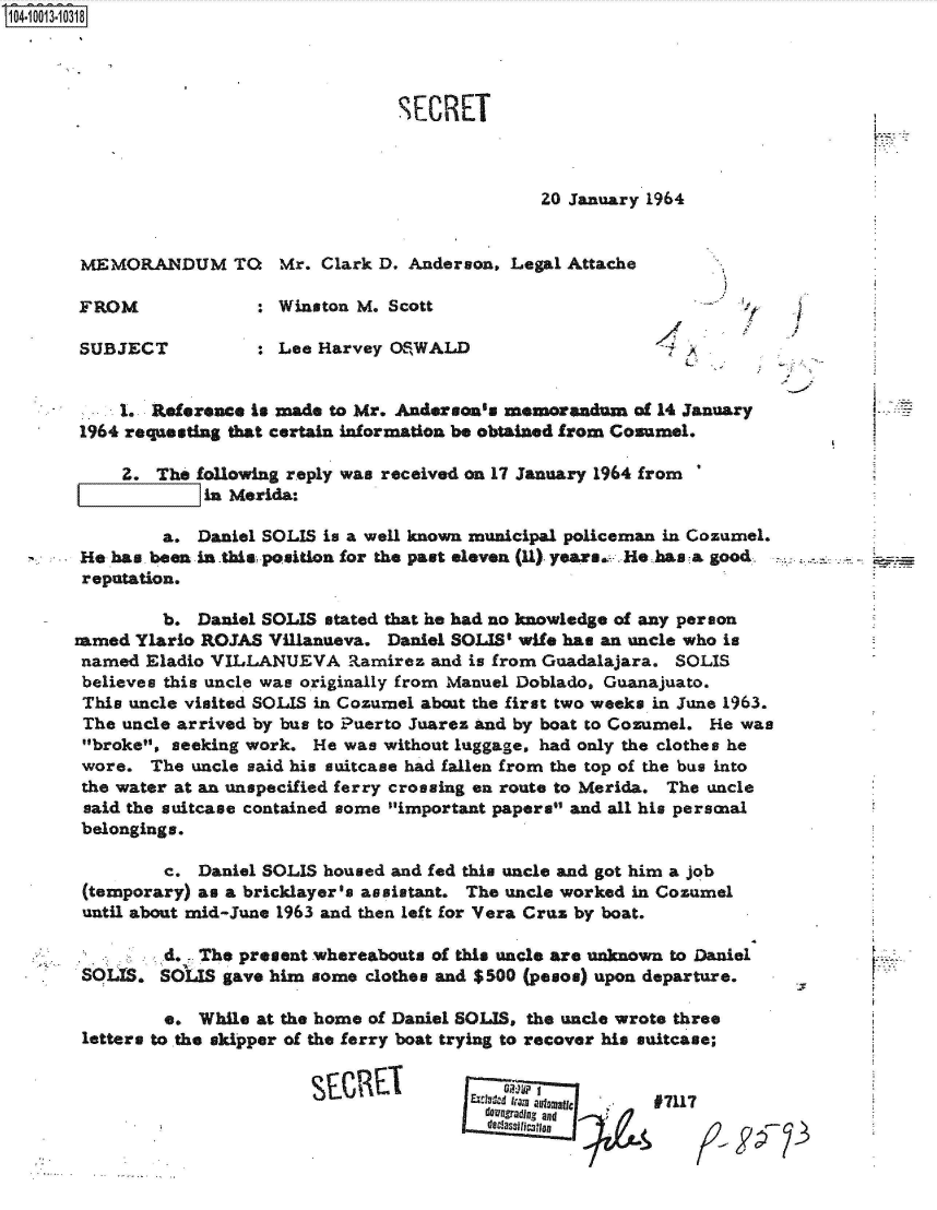 handle is hein.jfk/jfkarch35847 and id is 1 raw text is: 104-10013-10318




                                       SECRET



                                                      20 January 1964


       MEMORANDUM TO       Mr.  Clark D. Anderson, Legal Attache

       FROM              : Winston M. Scott

       SUBJECT           : Lee Harvey OSWALD                        A


           1. Reference is made to Mr. Anderson's memorandum   of 14 January
       1964 requesting that certain information be obtained from Cosumel.

           Z.  The following reply was received on 17 January 1964 from
       1       1    in Merida:

                a. Daniel SOLIS is a well known municipal policeman in Cozumel.
       He has. been in this position for the past eleven (11). years. He has a good
       reputation.

                b. Daniel SOLIS stated that he had no knowledge of any person
       amed  Ylario ROJAS Villanueva. Daniel SOLIS' wife has an uncle who is
       named  Eladio VILLANUEVA   Ramirez  and is from Guadalajara. SOLIS
       believes this uncle was originally from Manuel Doblado, Guanajuato.
       This uncle visited SOLIS in Cozumel about the first two weeks in June 1963.
       The uncle arrived by bus to Puerto Juarez and by boat to Cozumel. He was
       broke, seeking work.  He was without luggage, had only the clothes he
       wore.  The uncle said his suitcase had fallen from the top of the bus into
       the water at an unspecified ferry crossing en route to Merida. The uncle
       said the suitcase contained some important papers and all his persnal
       belongings.

                c. Daniel SOLIS housed and fed this uncle and got him a job
       (temporary) as a bricklayer's assistant. The uncle worked in Cozumel
       until about mid-June 1963 and then left for Vera Cruz by boat.

       . -d. - The present whereabouts of this   uncle are unknown to Daniel
       SOUS.   SOLIS  gave him some clothes and $500 (pesos) upon departure.

                e. While at the home of Daniel SOLIS, the uncle wrote three
       letters to the skipper of the ferry boat trying to recover his saitcase;


                                                                 97117
                                                 a Owndin., and
                                                 d classillflogic


